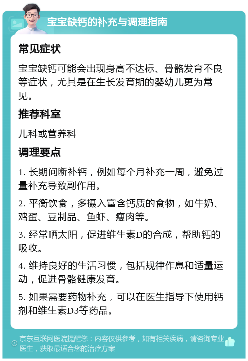 宝宝缺钙的补充与调理指南 常见症状 宝宝缺钙可能会出现身高不达标、骨骼发育不良等症状，尤其是在生长发育期的婴幼儿更为常见。 推荐科室 儿科或营养科 调理要点 1. 长期间断补钙，例如每个月补充一周，避免过量补充导致副作用。 2. 平衡饮食，多摄入富含钙质的食物，如牛奶、鸡蛋、豆制品、鱼虾、瘦肉等。 3. 经常晒太阳，促进维生素D的合成，帮助钙的吸收。 4. 维持良好的生活习惯，包括规律作息和适量运动，促进骨骼健康发育。 5. 如果需要药物补充，可以在医生指导下使用钙剂和维生素D3等药品。