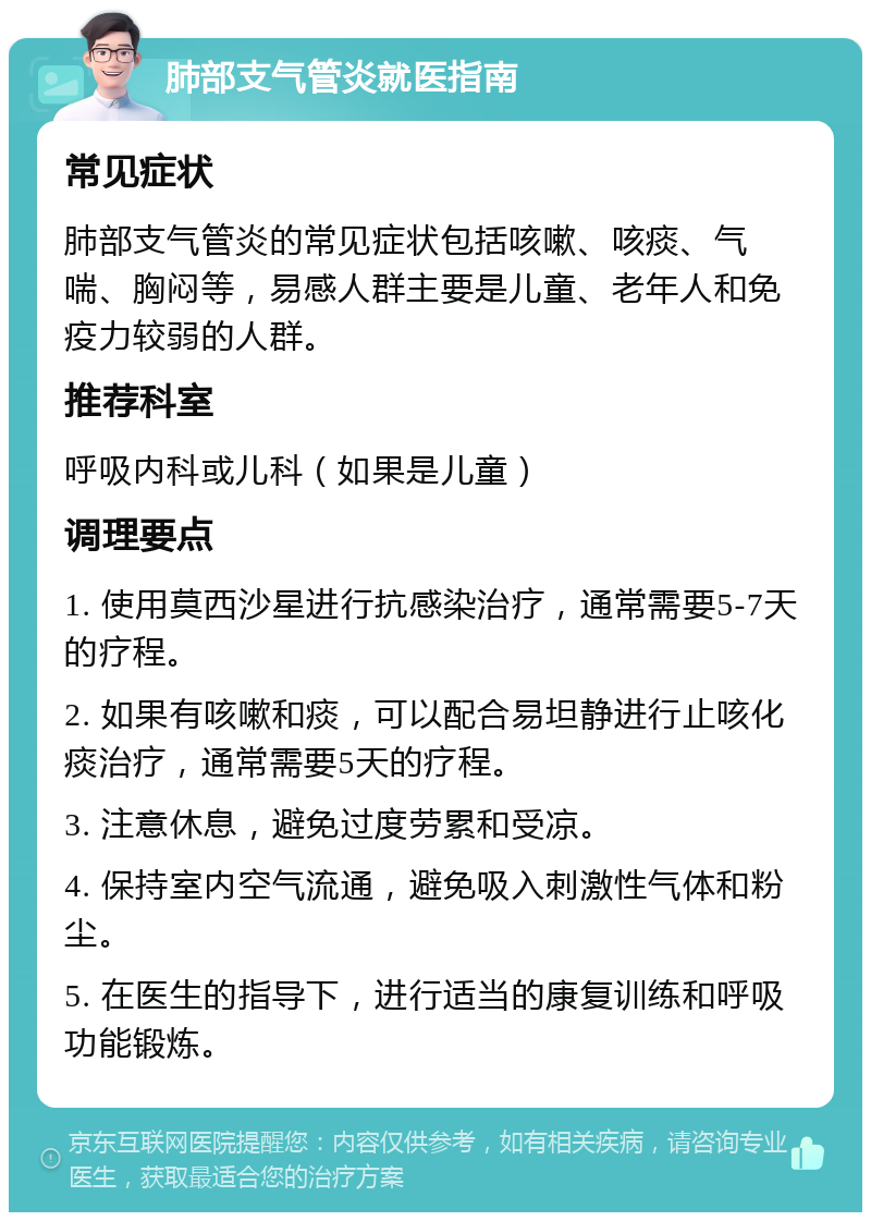 肺部支气管炎就医指南 常见症状 肺部支气管炎的常见症状包括咳嗽、咳痰、气喘、胸闷等，易感人群主要是儿童、老年人和免疫力较弱的人群。 推荐科室 呼吸内科或儿科（如果是儿童） 调理要点 1. 使用莫西沙星进行抗感染治疗，通常需要5-7天的疗程。 2. 如果有咳嗽和痰，可以配合易坦静进行止咳化痰治疗，通常需要5天的疗程。 3. 注意休息，避免过度劳累和受凉。 4. 保持室内空气流通，避免吸入刺激性气体和粉尘。 5. 在医生的指导下，进行适当的康复训练和呼吸功能锻炼。