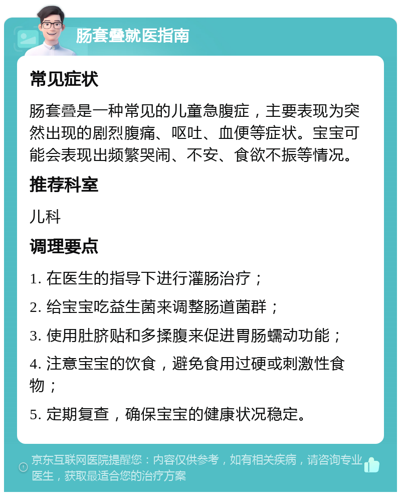 肠套叠就医指南 常见症状 肠套叠是一种常见的儿童急腹症，主要表现为突然出现的剧烈腹痛、呕吐、血便等症状。宝宝可能会表现出频繁哭闹、不安、食欲不振等情况。 推荐科室 儿科 调理要点 1. 在医生的指导下进行灌肠治疗； 2. 给宝宝吃益生菌来调整肠道菌群； 3. 使用肚脐贴和多揉腹来促进胃肠蠕动功能； 4. 注意宝宝的饮食，避免食用过硬或刺激性食物； 5. 定期复查，确保宝宝的健康状况稳定。