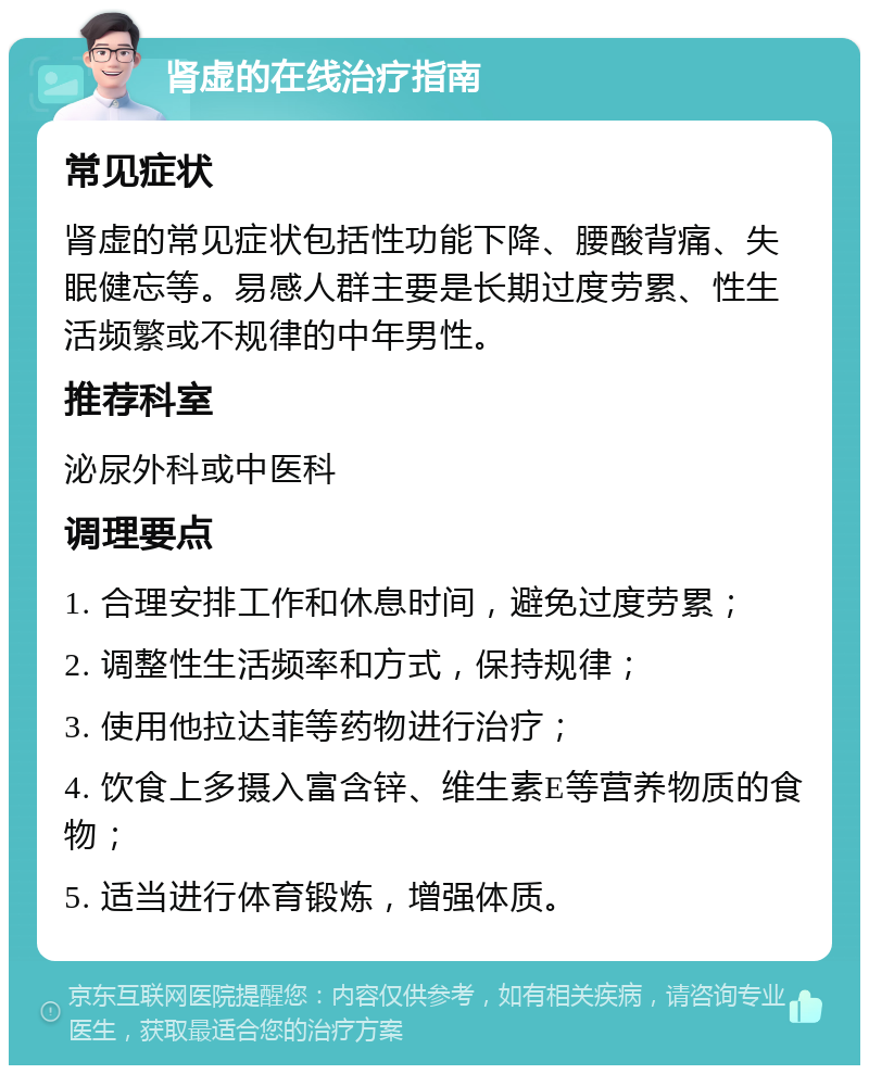 肾虚的在线治疗指南 常见症状 肾虚的常见症状包括性功能下降、腰酸背痛、失眠健忘等。易感人群主要是长期过度劳累、性生活频繁或不规律的中年男性。 推荐科室 泌尿外科或中医科 调理要点 1. 合理安排工作和休息时间，避免过度劳累； 2. 调整性生活频率和方式，保持规律； 3. 使用他拉达菲等药物进行治疗； 4. 饮食上多摄入富含锌、维生素E等营养物质的食物； 5. 适当进行体育锻炼，增强体质。