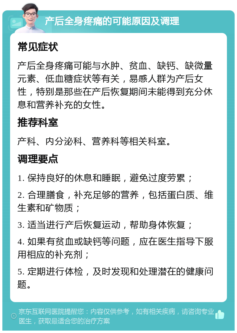 产后全身疼痛的可能原因及调理 常见症状 产后全身疼痛可能与水肿、贫血、缺钙、缺微量元素、低血糖症状等有关，易感人群为产后女性，特别是那些在产后恢复期间未能得到充分休息和营养补充的女性。 推荐科室 产科、内分泌科、营养科等相关科室。 调理要点 1. 保持良好的休息和睡眠，避免过度劳累； 2. 合理膳食，补充足够的营养，包括蛋白质、维生素和矿物质； 3. 适当进行产后恢复运动，帮助身体恢复； 4. 如果有贫血或缺钙等问题，应在医生指导下服用相应的补充剂； 5. 定期进行体检，及时发现和处理潜在的健康问题。