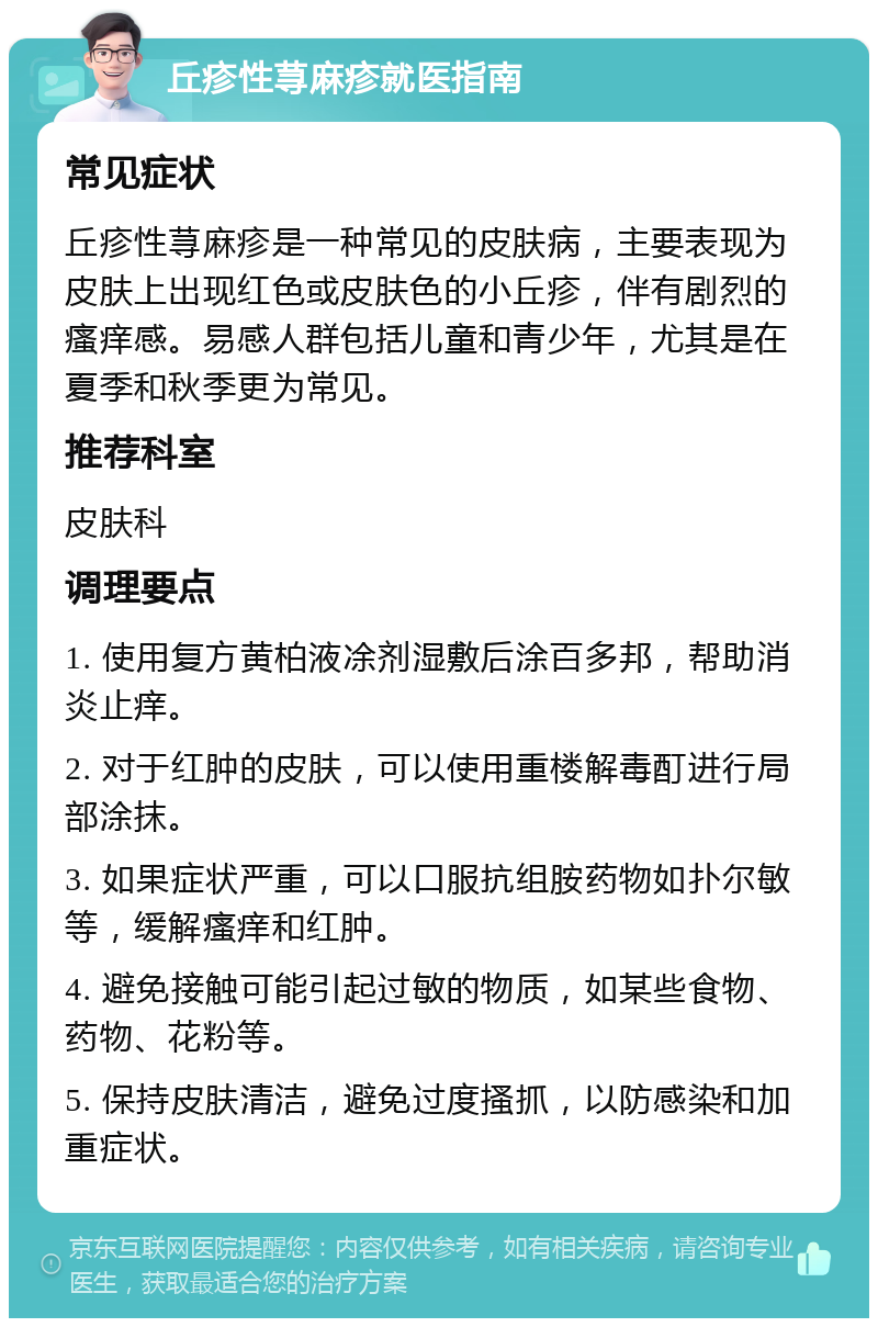 丘疹性荨麻疹就医指南 常见症状 丘疹性荨麻疹是一种常见的皮肤病，主要表现为皮肤上出现红色或皮肤色的小丘疹，伴有剧烈的瘙痒感。易感人群包括儿童和青少年，尤其是在夏季和秋季更为常见。 推荐科室 皮肤科 调理要点 1. 使用复方黄柏液凃剂湿敷后涂百多邦，帮助消炎止痒。 2. 对于红肿的皮肤，可以使用重楼解毒酊进行局部涂抹。 3. 如果症状严重，可以口服抗组胺药物如扑尔敏等，缓解瘙痒和红肿。 4. 避免接触可能引起过敏的物质，如某些食物、药物、花粉等。 5. 保持皮肤清洁，避免过度搔抓，以防感染和加重症状。