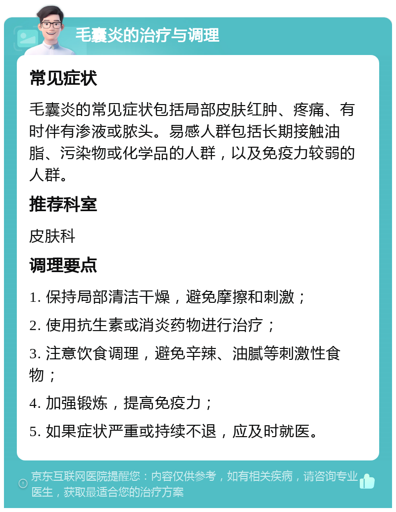 毛囊炎的治疗与调理 常见症状 毛囊炎的常见症状包括局部皮肤红肿、疼痛、有时伴有渗液或脓头。易感人群包括长期接触油脂、污染物或化学品的人群，以及免疫力较弱的人群。 推荐科室 皮肤科 调理要点 1. 保持局部清洁干燥，避免摩擦和刺激； 2. 使用抗生素或消炎药物进行治疗； 3. 注意饮食调理，避免辛辣、油腻等刺激性食物； 4. 加强锻炼，提高免疫力； 5. 如果症状严重或持续不退，应及时就医。