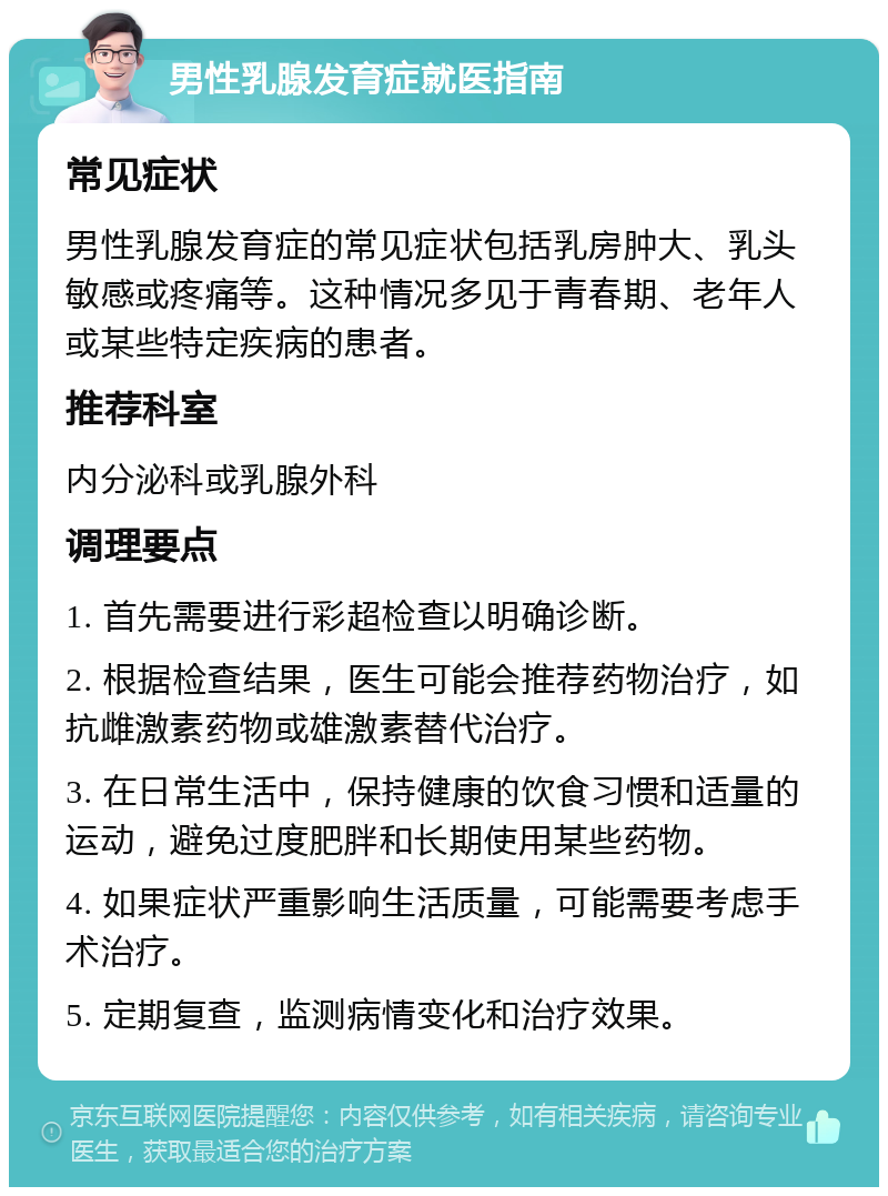 男性乳腺发育症就医指南 常见症状 男性乳腺发育症的常见症状包括乳房肿大、乳头敏感或疼痛等。这种情况多见于青春期、老年人或某些特定疾病的患者。 推荐科室 内分泌科或乳腺外科 调理要点 1. 首先需要进行彩超检查以明确诊断。 2. 根据检查结果，医生可能会推荐药物治疗，如抗雌激素药物或雄激素替代治疗。 3. 在日常生活中，保持健康的饮食习惯和适量的运动，避免过度肥胖和长期使用某些药物。 4. 如果症状严重影响生活质量，可能需要考虑手术治疗。 5. 定期复查，监测病情变化和治疗效果。