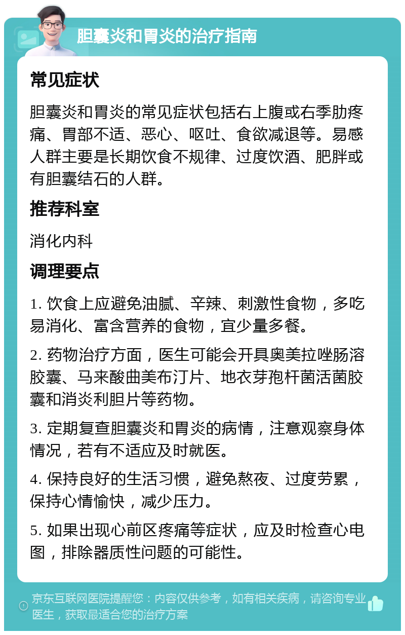 胆囊炎和胃炎的治疗指南 常见症状 胆囊炎和胃炎的常见症状包括右上腹或右季肋疼痛、胃部不适、恶心、呕吐、食欲减退等。易感人群主要是长期饮食不规律、过度饮酒、肥胖或有胆囊结石的人群。 推荐科室 消化内科 调理要点 1. 饮食上应避免油腻、辛辣、刺激性食物，多吃易消化、富含营养的食物，宜少量多餐。 2. 药物治疗方面，医生可能会开具奥美拉唑肠溶胶囊、马来酸曲美布汀片、地衣芽孢杆菌活菌胶囊和消炎利胆片等药物。 3. 定期复查胆囊炎和胃炎的病情，注意观察身体情况，若有不适应及时就医。 4. 保持良好的生活习惯，避免熬夜、过度劳累，保持心情愉快，减少压力。 5. 如果出现心前区疼痛等症状，应及时检查心电图，排除器质性问题的可能性。