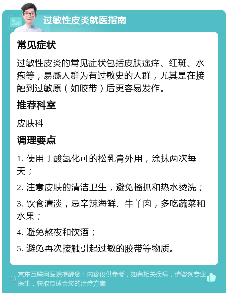 过敏性皮炎就医指南 常见症状 过敏性皮炎的常见症状包括皮肤瘙痒、红斑、水疱等，易感人群为有过敏史的人群，尤其是在接触到过敏原（如胶带）后更容易发作。 推荐科室 皮肤科 调理要点 1. 使用丁酸氢化可的松乳膏外用，涂抹两次每天； 2. 注意皮肤的清洁卫生，避免搔抓和热水烫洗； 3. 饮食清淡，忌辛辣海鲜、牛羊肉，多吃蔬菜和水果； 4. 避免熬夜和饮酒； 5. 避免再次接触引起过敏的胶带等物质。