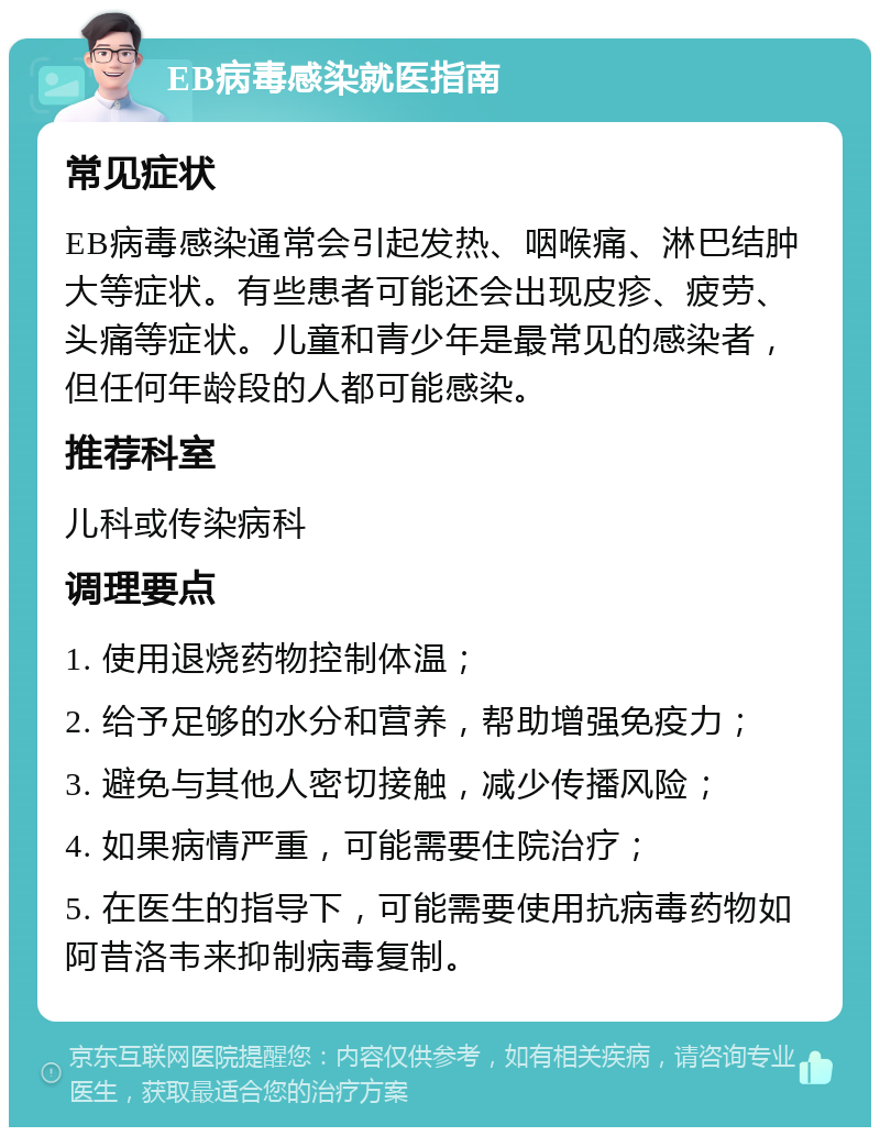 EB病毒感染就医指南 常见症状 EB病毒感染通常会引起发热、咽喉痛、淋巴结肿大等症状。有些患者可能还会出现皮疹、疲劳、头痛等症状。儿童和青少年是最常见的感染者，但任何年龄段的人都可能感染。 推荐科室 儿科或传染病科 调理要点 1. 使用退烧药物控制体温； 2. 给予足够的水分和营养，帮助增强免疫力； 3. 避免与其他人密切接触，减少传播风险； 4. 如果病情严重，可能需要住院治疗； 5. 在医生的指导下，可能需要使用抗病毒药物如阿昔洛韦来抑制病毒复制。