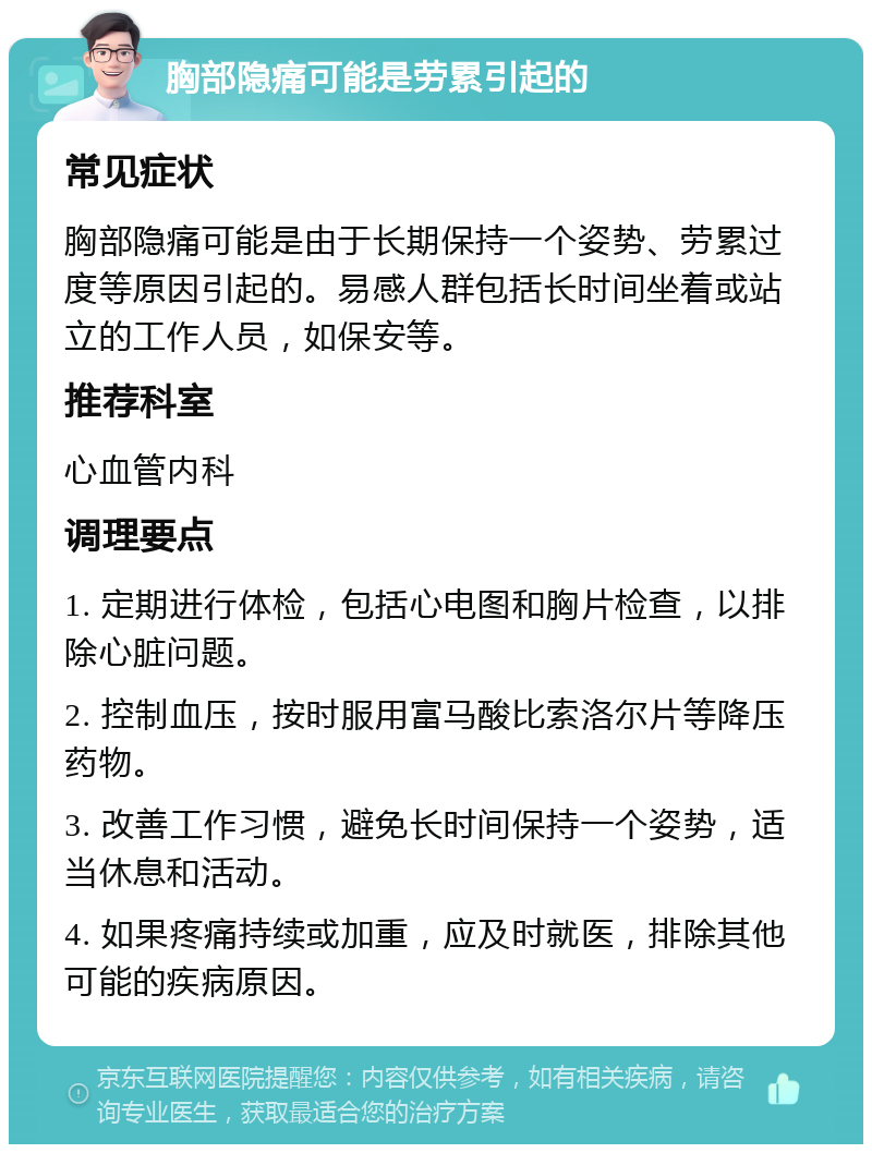 胸部隐痛可能是劳累引起的 常见症状 胸部隐痛可能是由于长期保持一个姿势、劳累过度等原因引起的。易感人群包括长时间坐着或站立的工作人员，如保安等。 推荐科室 心血管内科 调理要点 1. 定期进行体检，包括心电图和胸片检查，以排除心脏问题。 2. 控制血压，按时服用富马酸比索洛尔片等降压药物。 3. 改善工作习惯，避免长时间保持一个姿势，适当休息和活动。 4. 如果疼痛持续或加重，应及时就医，排除其他可能的疾病原因。