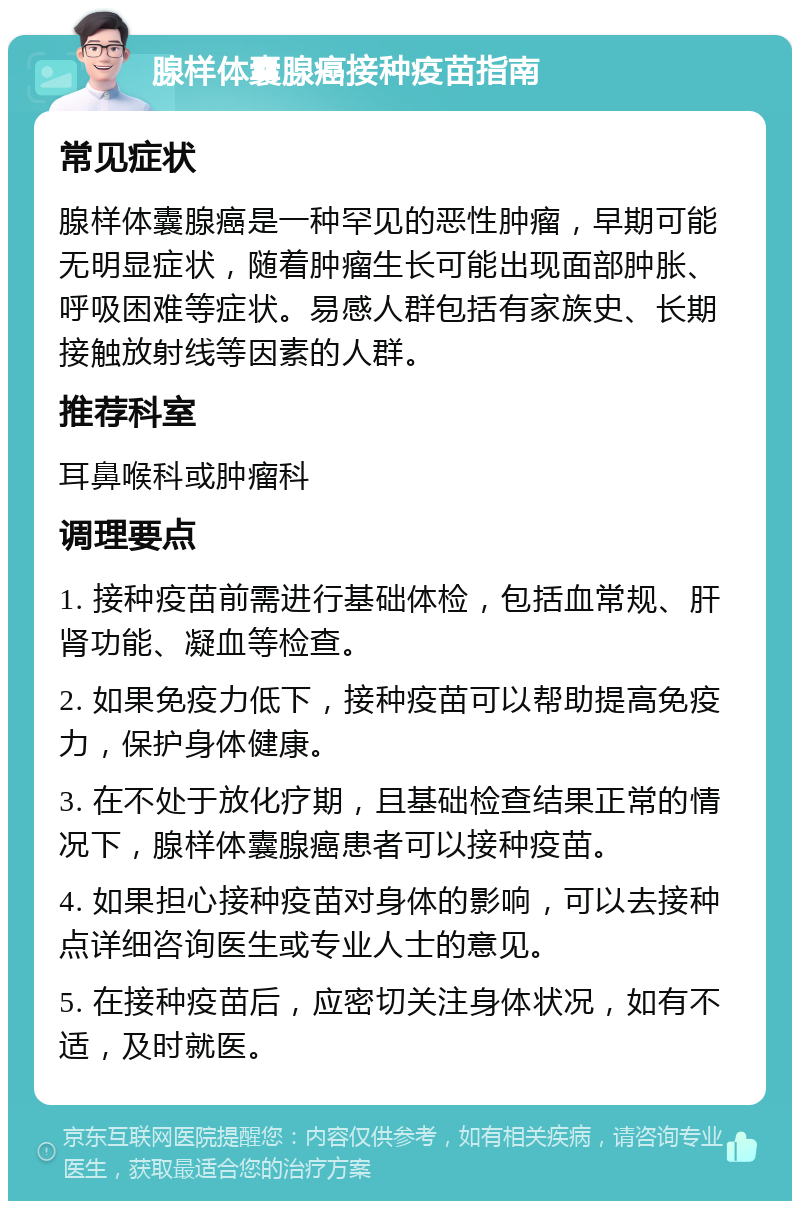 腺样体囊腺癌接种疫苗指南 常见症状 腺样体囊腺癌是一种罕见的恶性肿瘤，早期可能无明显症状，随着肿瘤生长可能出现面部肿胀、呼吸困难等症状。易感人群包括有家族史、长期接触放射线等因素的人群。 推荐科室 耳鼻喉科或肿瘤科 调理要点 1. 接种疫苗前需进行基础体检，包括血常规、肝肾功能、凝血等检查。 2. 如果免疫力低下，接种疫苗可以帮助提高免疫力，保护身体健康。 3. 在不处于放化疗期，且基础检查结果正常的情况下，腺样体囊腺癌患者可以接种疫苗。 4. 如果担心接种疫苗对身体的影响，可以去接种点详细咨询医生或专业人士的意见。 5. 在接种疫苗后，应密切关注身体状况，如有不适，及时就医。