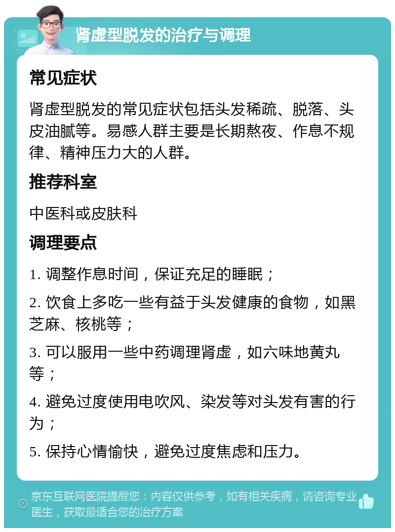 肾虚型脱发的治疗与调理 常见症状 肾虚型脱发的常见症状包括头发稀疏、脱落、头皮油腻等。易感人群主要是长期熬夜、作息不规律、精神压力大的人群。 推荐科室 中医科或皮肤科 调理要点 1. 调整作息时间，保证充足的睡眠； 2. 饮食上多吃一些有益于头发健康的食物，如黑芝麻、核桃等； 3. 可以服用一些中药调理肾虚，如六味地黄丸等； 4. 避免过度使用电吹风、染发等对头发有害的行为； 5. 保持心情愉快，避免过度焦虑和压力。