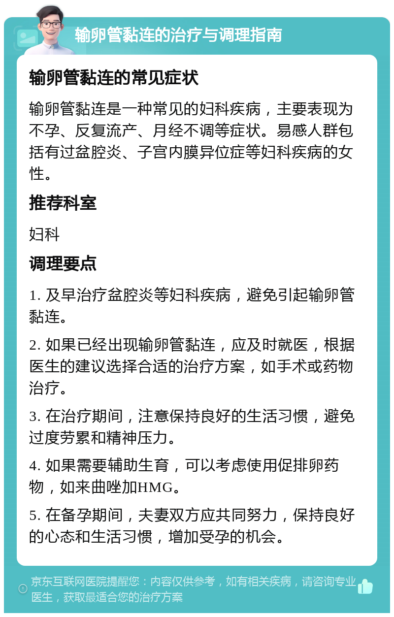 输卵管黏连的治疗与调理指南 输卵管黏连的常见症状 输卵管黏连是一种常见的妇科疾病，主要表现为不孕、反复流产、月经不调等症状。易感人群包括有过盆腔炎、子宫内膜异位症等妇科疾病的女性。 推荐科室 妇科 调理要点 1. 及早治疗盆腔炎等妇科疾病，避免引起输卵管黏连。 2. 如果已经出现输卵管黏连，应及时就医，根据医生的建议选择合适的治疗方案，如手术或药物治疗。 3. 在治疗期间，注意保持良好的生活习惯，避免过度劳累和精神压力。 4. 如果需要辅助生育，可以考虑使用促排卵药物，如来曲唑加HMG。 5. 在备孕期间，夫妻双方应共同努力，保持良好的心态和生活习惯，增加受孕的机会。