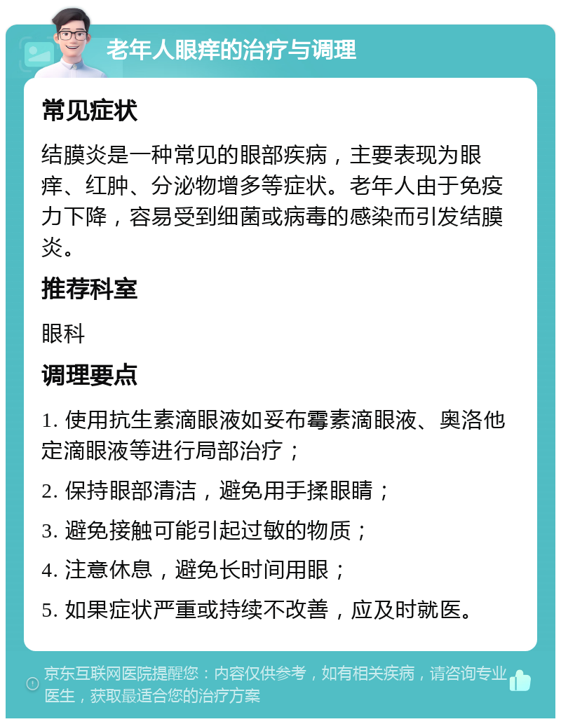 老年人眼痒的治疗与调理 常见症状 结膜炎是一种常见的眼部疾病，主要表现为眼痒、红肿、分泌物增多等症状。老年人由于免疫力下降，容易受到细菌或病毒的感染而引发结膜炎。 推荐科室 眼科 调理要点 1. 使用抗生素滴眼液如妥布霉素滴眼液、奥洛他定滴眼液等进行局部治疗； 2. 保持眼部清洁，避免用手揉眼睛； 3. 避免接触可能引起过敏的物质； 4. 注意休息，避免长时间用眼； 5. 如果症状严重或持续不改善，应及时就医。