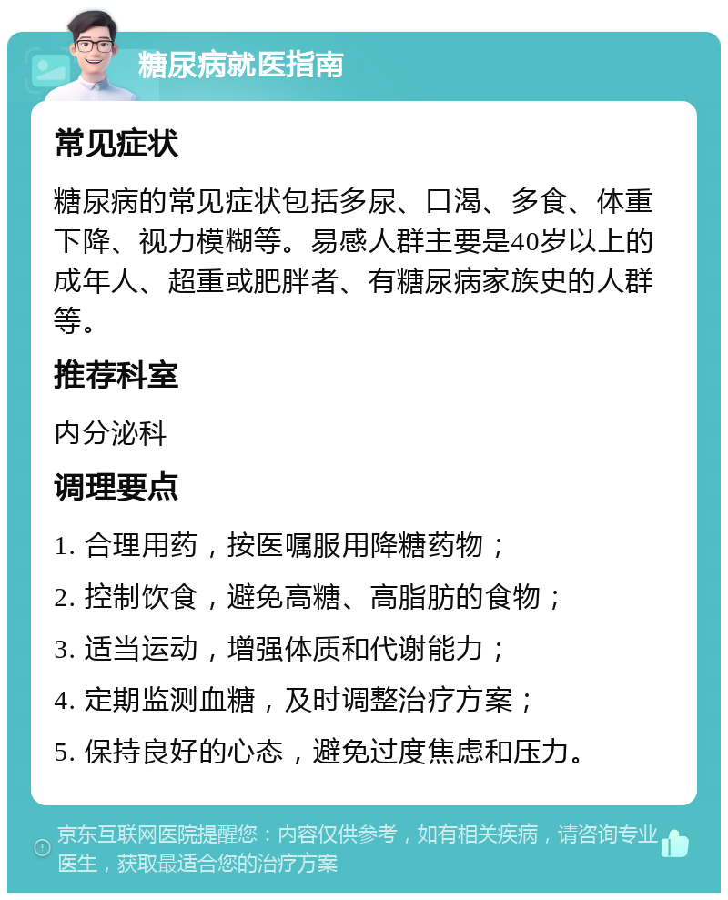 糖尿病就医指南 常见症状 糖尿病的常见症状包括多尿、口渴、多食、体重下降、视力模糊等。易感人群主要是40岁以上的成年人、超重或肥胖者、有糖尿病家族史的人群等。 推荐科室 内分泌科 调理要点 1. 合理用药，按医嘱服用降糖药物； 2. 控制饮食，避免高糖、高脂肪的食物； 3. 适当运动，增强体质和代谢能力； 4. 定期监测血糖，及时调整治疗方案； 5. 保持良好的心态，避免过度焦虑和压力。