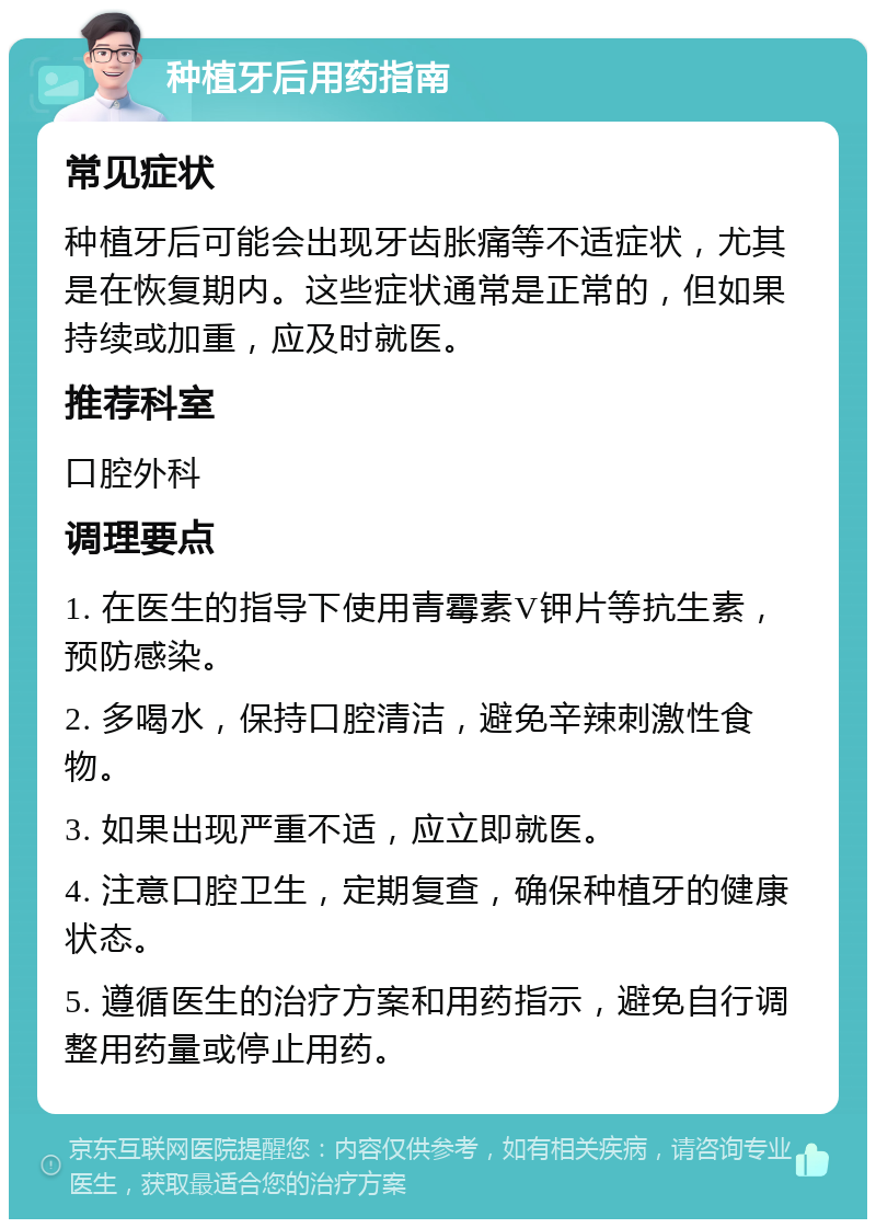 种植牙后用药指南 常见症状 种植牙后可能会出现牙齿胀痛等不适症状，尤其是在恢复期内。这些症状通常是正常的，但如果持续或加重，应及时就医。 推荐科室 口腔外科 调理要点 1. 在医生的指导下使用青霉素V钾片等抗生素，预防感染。 2. 多喝水，保持口腔清洁，避免辛辣刺激性食物。 3. 如果出现严重不适，应立即就医。 4. 注意口腔卫生，定期复查，确保种植牙的健康状态。 5. 遵循医生的治疗方案和用药指示，避免自行调整用药量或停止用药。