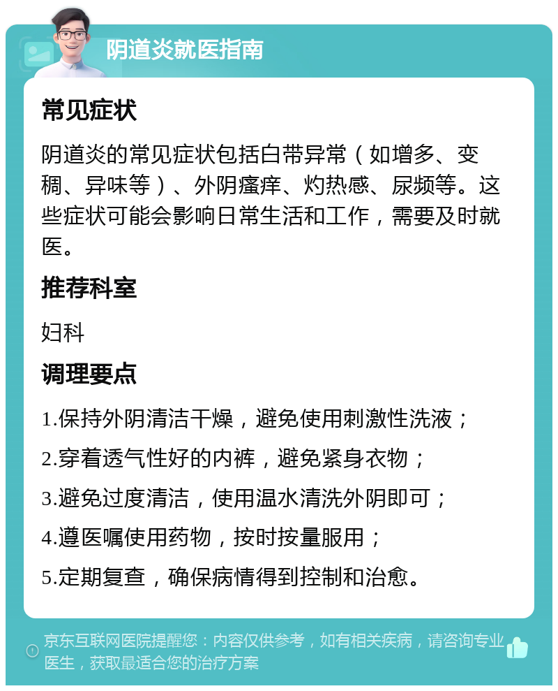 阴道炎就医指南 常见症状 阴道炎的常见症状包括白带异常（如增多、变稠、异味等）、外阴瘙痒、灼热感、尿频等。这些症状可能会影响日常生活和工作，需要及时就医。 推荐科室 妇科 调理要点 1.保持外阴清洁干燥，避免使用刺激性洗液； 2.穿着透气性好的内裤，避免紧身衣物； 3.避免过度清洁，使用温水清洗外阴即可； 4.遵医嘱使用药物，按时按量服用； 5.定期复查，确保病情得到控制和治愈。