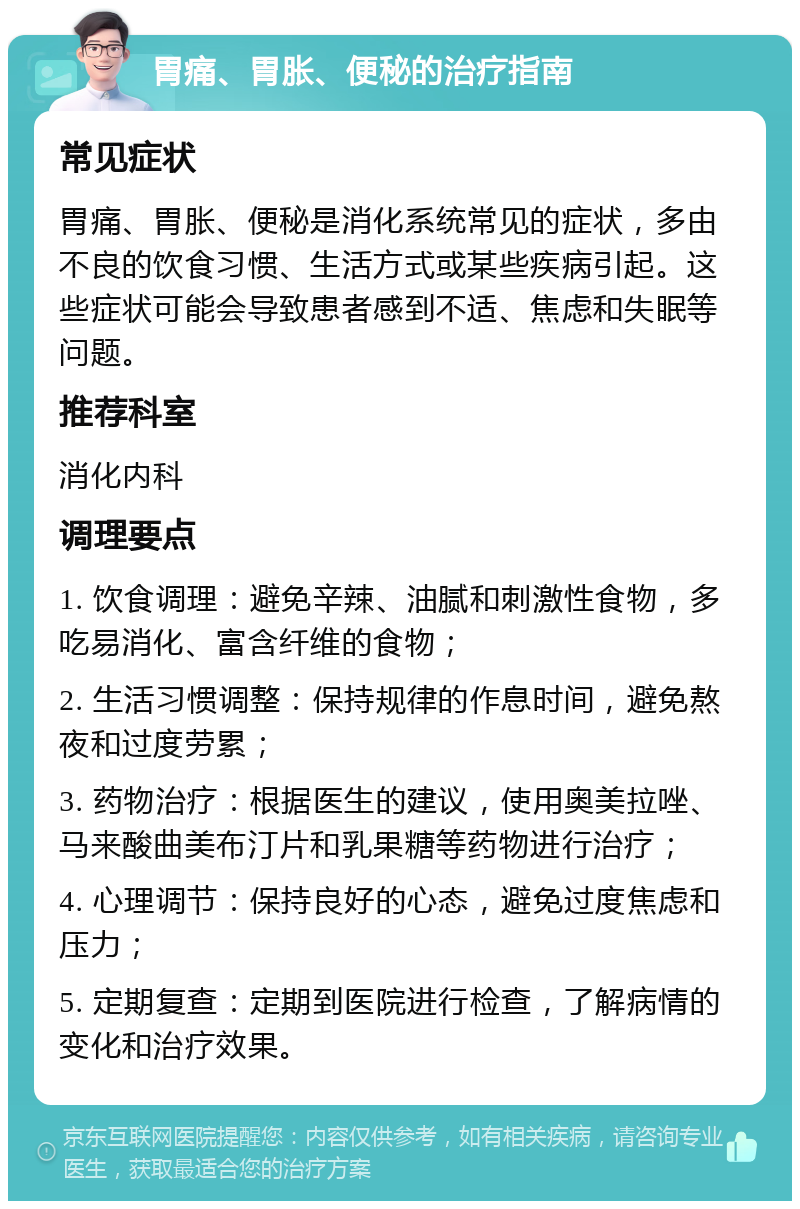 胃痛、胃胀、便秘的治疗指南 常见症状 胃痛、胃胀、便秘是消化系统常见的症状，多由不良的饮食习惯、生活方式或某些疾病引起。这些症状可能会导致患者感到不适、焦虑和失眠等问题。 推荐科室 消化内科 调理要点 1. 饮食调理：避免辛辣、油腻和刺激性食物，多吃易消化、富含纤维的食物； 2. 生活习惯调整：保持规律的作息时间，避免熬夜和过度劳累； 3. 药物治疗：根据医生的建议，使用奥美拉唑、马来酸曲美布汀片和乳果糖等药物进行治疗； 4. 心理调节：保持良好的心态，避免过度焦虑和压力； 5. 定期复查：定期到医院进行检查，了解病情的变化和治疗效果。