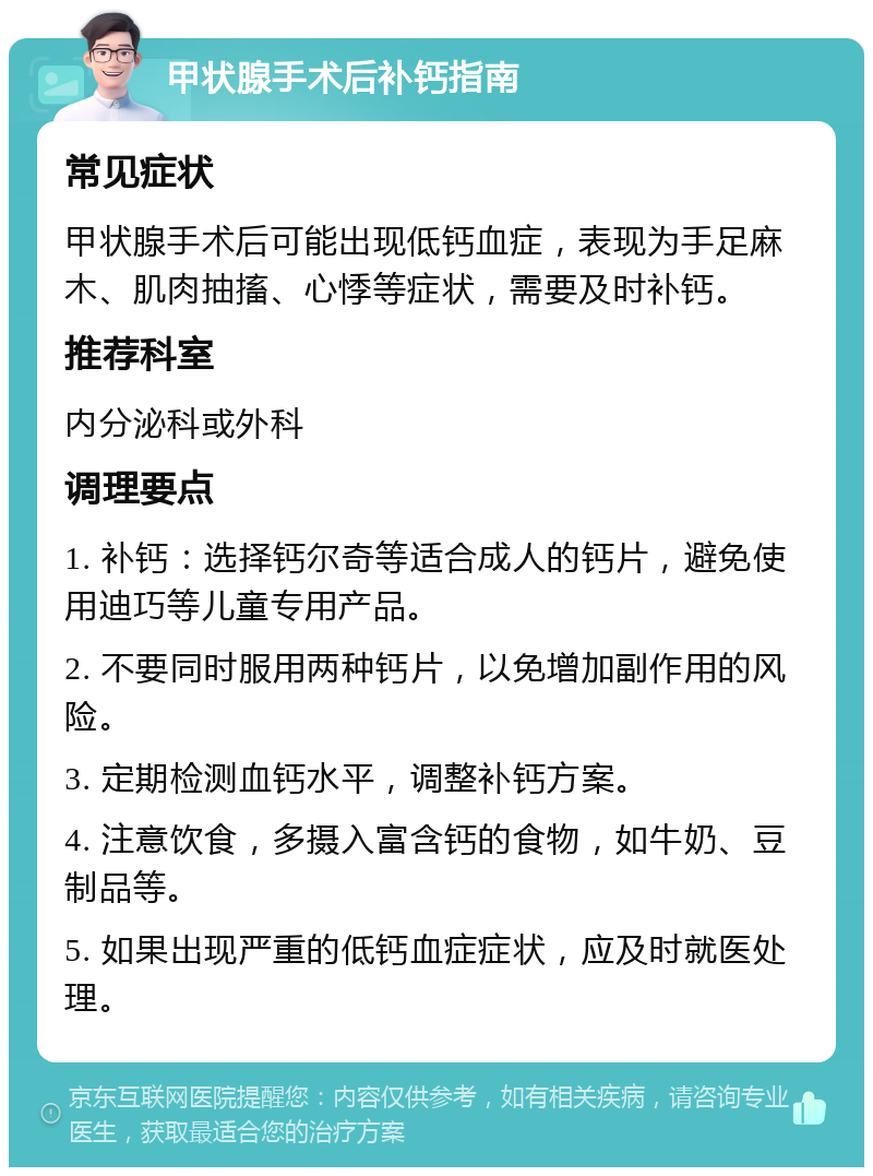 甲状腺手术后补钙指南 常见症状 甲状腺手术后可能出现低钙血症，表现为手足麻木、肌肉抽搐、心悸等症状，需要及时补钙。 推荐科室 内分泌科或外科 调理要点 1. 补钙：选择钙尔奇等适合成人的钙片，避免使用迪巧等儿童专用产品。 2. 不要同时服用两种钙片，以免增加副作用的风险。 3. 定期检测血钙水平，调整补钙方案。 4. 注意饮食，多摄入富含钙的食物，如牛奶、豆制品等。 5. 如果出现严重的低钙血症症状，应及时就医处理。