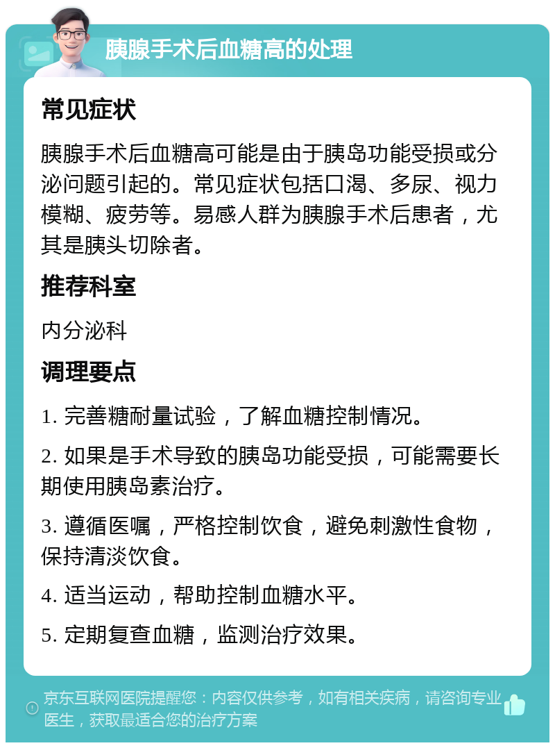 胰腺手术后血糖高的处理 常见症状 胰腺手术后血糖高可能是由于胰岛功能受损或分泌问题引起的。常见症状包括口渴、多尿、视力模糊、疲劳等。易感人群为胰腺手术后患者，尤其是胰头切除者。 推荐科室 内分泌科 调理要点 1. 完善糖耐量试验，了解血糖控制情况。 2. 如果是手术导致的胰岛功能受损，可能需要长期使用胰岛素治疗。 3. 遵循医嘱，严格控制饮食，避免刺激性食物，保持清淡饮食。 4. 适当运动，帮助控制血糖水平。 5. 定期复查血糖，监测治疗效果。