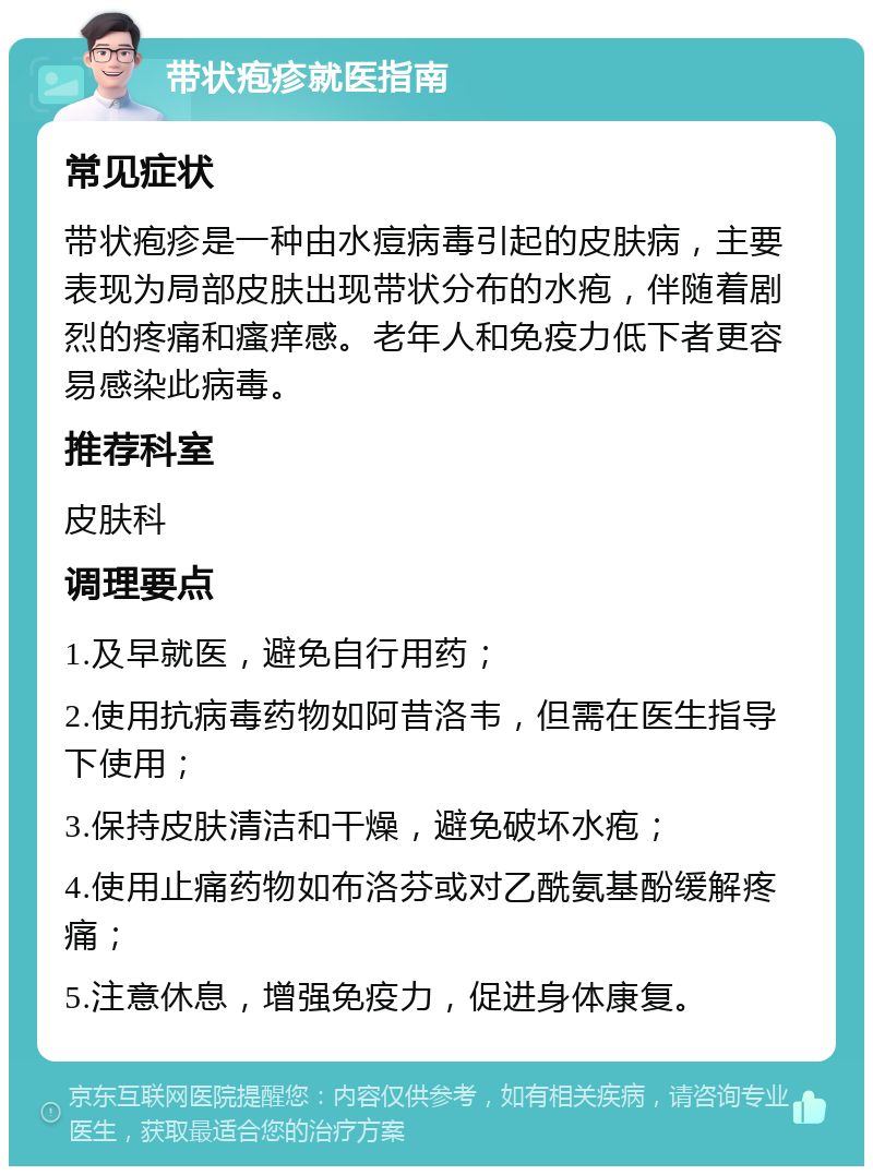 带状疱疹就医指南 常见症状 带状疱疹是一种由水痘病毒引起的皮肤病，主要表现为局部皮肤出现带状分布的水疱，伴随着剧烈的疼痛和瘙痒感。老年人和免疫力低下者更容易感染此病毒。 推荐科室 皮肤科 调理要点 1.及早就医，避免自行用药； 2.使用抗病毒药物如阿昔洛韦，但需在医生指导下使用； 3.保持皮肤清洁和干燥，避免破坏水疱； 4.使用止痛药物如布洛芬或对乙酰氨基酚缓解疼痛； 5.注意休息，增强免疫力，促进身体康复。