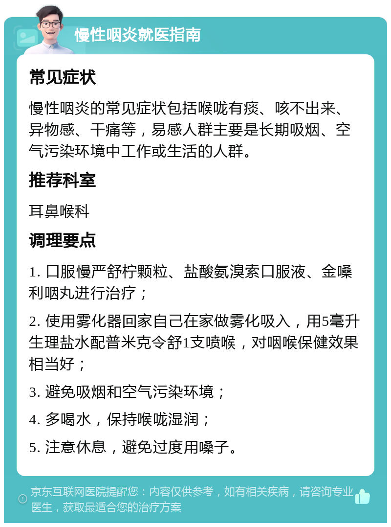 慢性咽炎就医指南 常见症状 慢性咽炎的常见症状包括喉咙有痰、咳不出来、异物感、干痛等，易感人群主要是长期吸烟、空气污染环境中工作或生活的人群。 推荐科室 耳鼻喉科 调理要点 1. 口服慢严舒柠颗粒、盐酸氨溴索口服液、金嗓利咽丸进行治疗； 2. 使用雾化器回家自己在家做雾化吸入，用5毫升生理盐水配普米克令舒1支喷喉，对咽喉保健效果相当好； 3. 避免吸烟和空气污染环境； 4. 多喝水，保持喉咙湿润； 5. 注意休息，避免过度用嗓子。