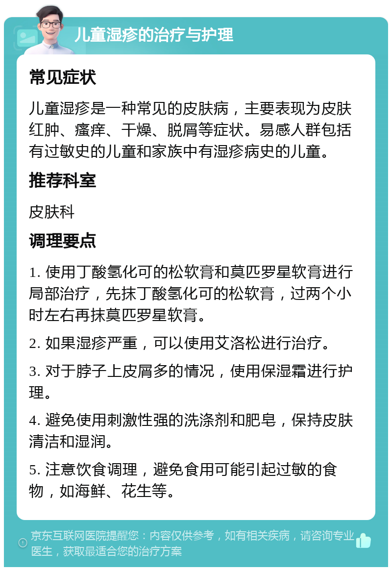 儿童湿疹的治疗与护理 常见症状 儿童湿疹是一种常见的皮肤病，主要表现为皮肤红肿、瘙痒、干燥、脱屑等症状。易感人群包括有过敏史的儿童和家族中有湿疹病史的儿童。 推荐科室 皮肤科 调理要点 1. 使用丁酸氢化可的松软膏和莫匹罗星软膏进行局部治疗，先抹丁酸氢化可的松软膏，过两个小时左右再抹莫匹罗星软膏。 2. 如果湿疹严重，可以使用艾洛松进行治疗。 3. 对于脖子上皮屑多的情况，使用保湿霜进行护理。 4. 避免使用刺激性强的洗涤剂和肥皂，保持皮肤清洁和湿润。 5. 注意饮食调理，避免食用可能引起过敏的食物，如海鲜、花生等。