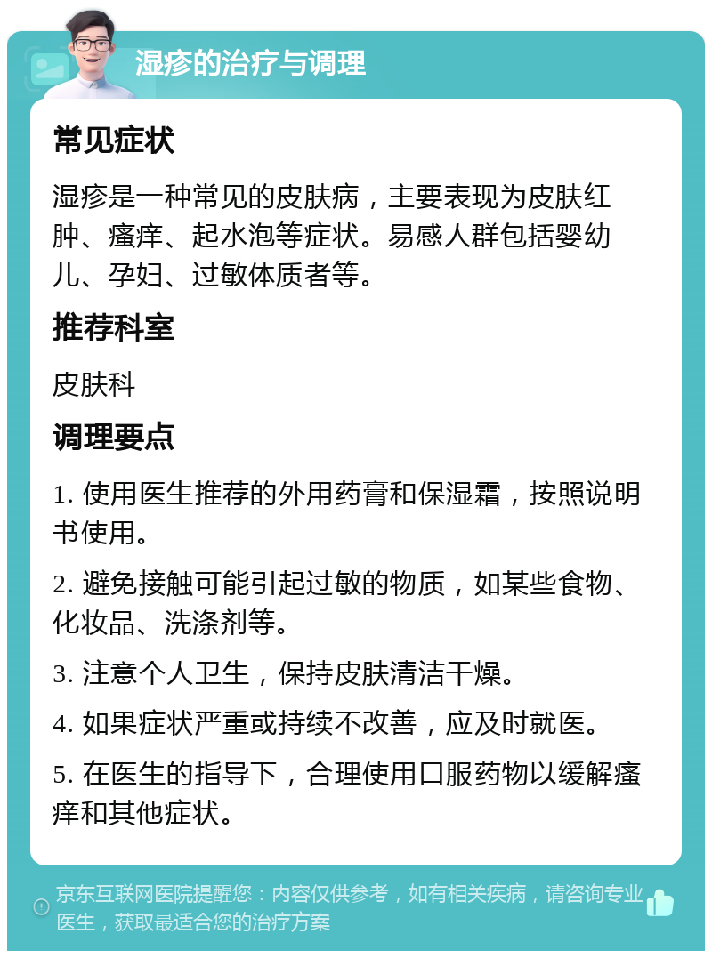 湿疹的治疗与调理 常见症状 湿疹是一种常见的皮肤病，主要表现为皮肤红肿、瘙痒、起水泡等症状。易感人群包括婴幼儿、孕妇、过敏体质者等。 推荐科室 皮肤科 调理要点 1. 使用医生推荐的外用药膏和保湿霜，按照说明书使用。 2. 避免接触可能引起过敏的物质，如某些食物、化妆品、洗涤剂等。 3. 注意个人卫生，保持皮肤清洁干燥。 4. 如果症状严重或持续不改善，应及时就医。 5. 在医生的指导下，合理使用口服药物以缓解瘙痒和其他症状。