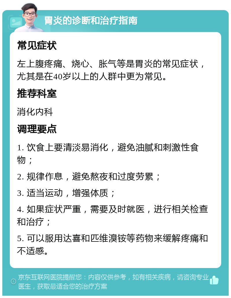 胃炎的诊断和治疗指南 常见症状 左上腹疼痛、烧心、胀气等是胃炎的常见症状，尤其是在40岁以上的人群中更为常见。 推荐科室 消化内科 调理要点 1. 饮食上要清淡易消化，避免油腻和刺激性食物； 2. 规律作息，避免熬夜和过度劳累； 3. 适当运动，增强体质； 4. 如果症状严重，需要及时就医，进行相关检查和治疗； 5. 可以服用达喜和匹维溴铵等药物来缓解疼痛和不适感。