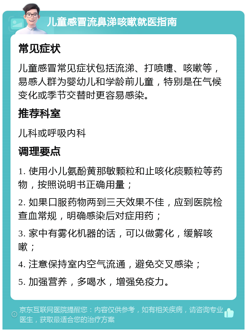 儿童感冒流鼻涕咳嗽就医指南 常见症状 儿童感冒常见症状包括流涕、打喷嚏、咳嗽等，易感人群为婴幼儿和学龄前儿童，特别是在气候变化或季节交替时更容易感染。 推荐科室 儿科或呼吸内科 调理要点 1. 使用小儿氨酚黄那敏颗粒和止咳化痰颗粒等药物，按照说明书正确用量； 2. 如果口服药物两到三天效果不佳，应到医院检查血常规，明确感染后对症用药； 3. 家中有雾化机器的话，可以做雾化，缓解咳嗽； 4. 注意保持室内空气流通，避免交叉感染； 5. 加强营养，多喝水，增强免疫力。