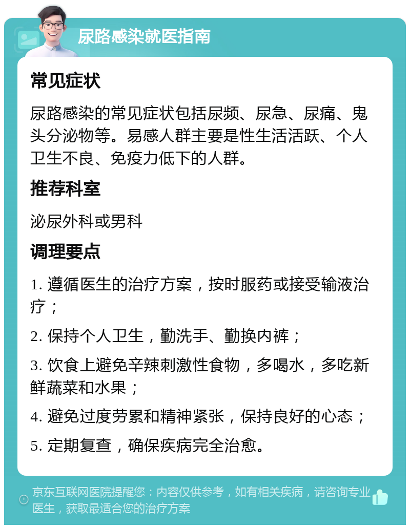 尿路感染就医指南 常见症状 尿路感染的常见症状包括尿频、尿急、尿痛、鬼头分泌物等。易感人群主要是性生活活跃、个人卫生不良、免疫力低下的人群。 推荐科室 泌尿外科或男科 调理要点 1. 遵循医生的治疗方案，按时服药或接受输液治疗； 2. 保持个人卫生，勤洗手、勤换内裤； 3. 饮食上避免辛辣刺激性食物，多喝水，多吃新鲜蔬菜和水果； 4. 避免过度劳累和精神紧张，保持良好的心态； 5. 定期复查，确保疾病完全治愈。