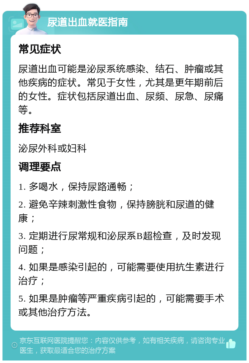 尿道出血就医指南 常见症状 尿道出血可能是泌尿系统感染、结石、肿瘤或其他疾病的症状。常见于女性，尤其是更年期前后的女性。症状包括尿道出血、尿频、尿急、尿痛等。 推荐科室 泌尿外科或妇科 调理要点 1. 多喝水，保持尿路通畅； 2. 避免辛辣刺激性食物，保持膀胱和尿道的健康； 3. 定期进行尿常规和泌尿系B超检查，及时发现问题； 4. 如果是感染引起的，可能需要使用抗生素进行治疗； 5. 如果是肿瘤等严重疾病引起的，可能需要手术或其他治疗方法。