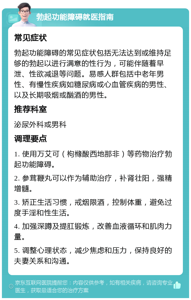 勃起功能障碍就医指南 常见症状 勃起功能障碍的常见症状包括无法达到或维持足够的勃起以进行满意的性行为，可能伴随着早泄、性欲减退等问题。易感人群包括中老年男性、有慢性疾病如糖尿病或心血管疾病的男性、以及长期吸烟或酗酒的男性。 推荐科室 泌尿外科或男科 调理要点 1. 使用万艾可（枸橼酸西地那非）等药物治疗勃起功能障碍。 2. 参茸鞭丸可以作为辅助治疗，补肾壮阳，强精增髓。 3. 矫正生活习惯，戒烟限酒，控制体重，避免过度手淫和性生活。 4. 加强深蹲及提肛锻炼，改善血液循环和肌肉力量。 5. 调整心理状态，减少焦虑和压力，保持良好的夫妻关系和沟通。