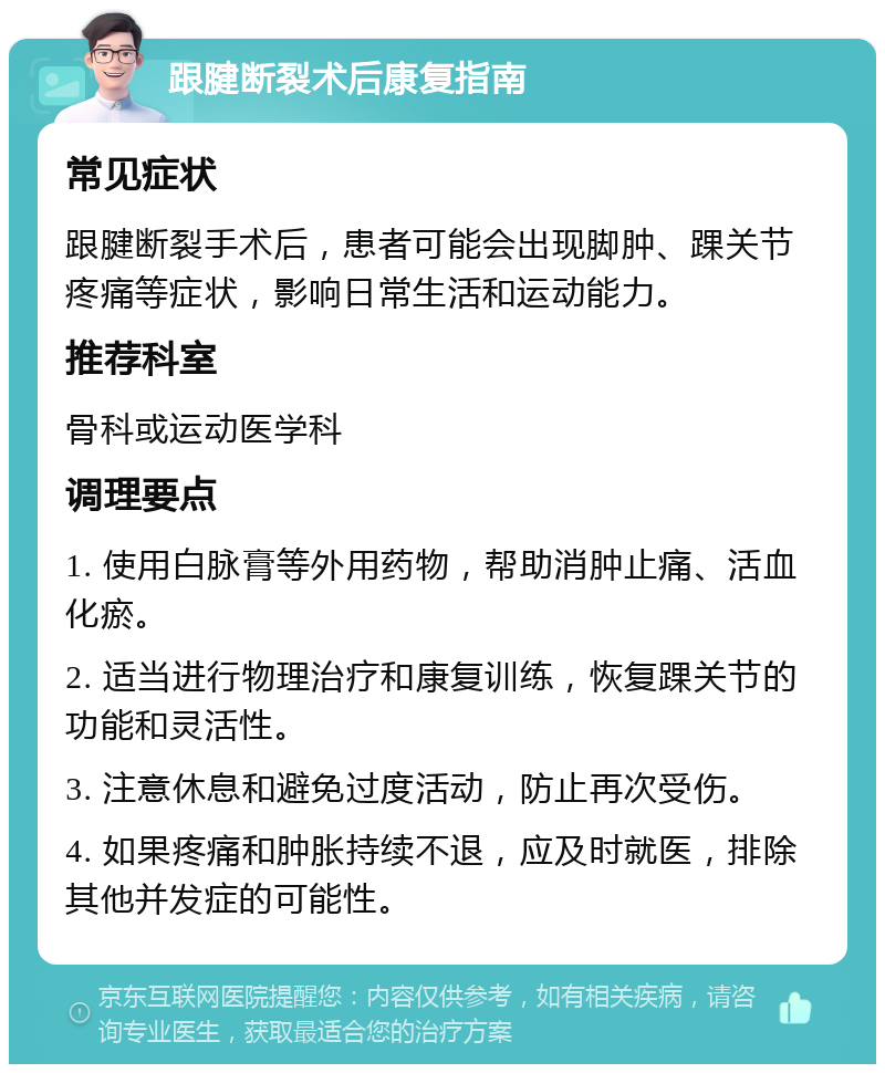 跟腱断裂术后康复指南 常见症状 跟腱断裂手术后，患者可能会出现脚肿、踝关节疼痛等症状，影响日常生活和运动能力。 推荐科室 骨科或运动医学科 调理要点 1. 使用白脉膏等外用药物，帮助消肿止痛、活血化瘀。 2. 适当进行物理治疗和康复训练，恢复踝关节的功能和灵活性。 3. 注意休息和避免过度活动，防止再次受伤。 4. 如果疼痛和肿胀持续不退，应及时就医，排除其他并发症的可能性。