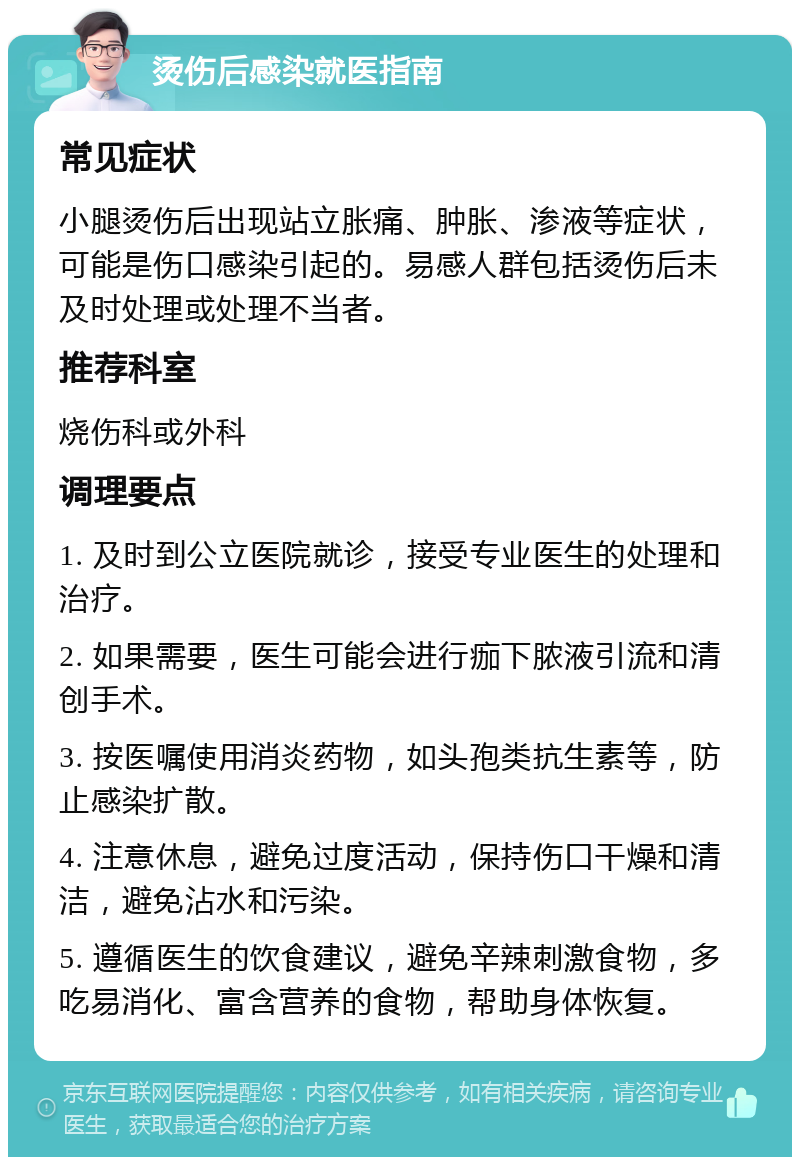 烫伤后感染就医指南 常见症状 小腿烫伤后出现站立胀痛、肿胀、渗液等症状，可能是伤口感染引起的。易感人群包括烫伤后未及时处理或处理不当者。 推荐科室 烧伤科或外科 调理要点 1. 及时到公立医院就诊，接受专业医生的处理和治疗。 2. 如果需要，医生可能会进行痂下脓液引流和清创手术。 3. 按医嘱使用消炎药物，如头孢类抗生素等，防止感染扩散。 4. 注意休息，避免过度活动，保持伤口干燥和清洁，避免沾水和污染。 5. 遵循医生的饮食建议，避免辛辣刺激食物，多吃易消化、富含营养的食物，帮助身体恢复。