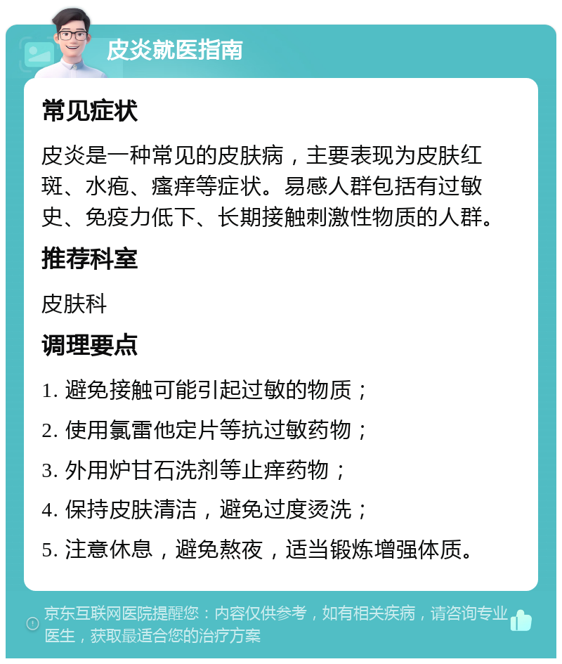 皮炎就医指南 常见症状 皮炎是一种常见的皮肤病，主要表现为皮肤红斑、水疱、瘙痒等症状。易感人群包括有过敏史、免疫力低下、长期接触刺激性物质的人群。 推荐科室 皮肤科 调理要点 1. 避免接触可能引起过敏的物质； 2. 使用氯雷他定片等抗过敏药物； 3. 外用炉甘石洗剂等止痒药物； 4. 保持皮肤清洁，避免过度烫洗； 5. 注意休息，避免熬夜，适当锻炼增强体质。