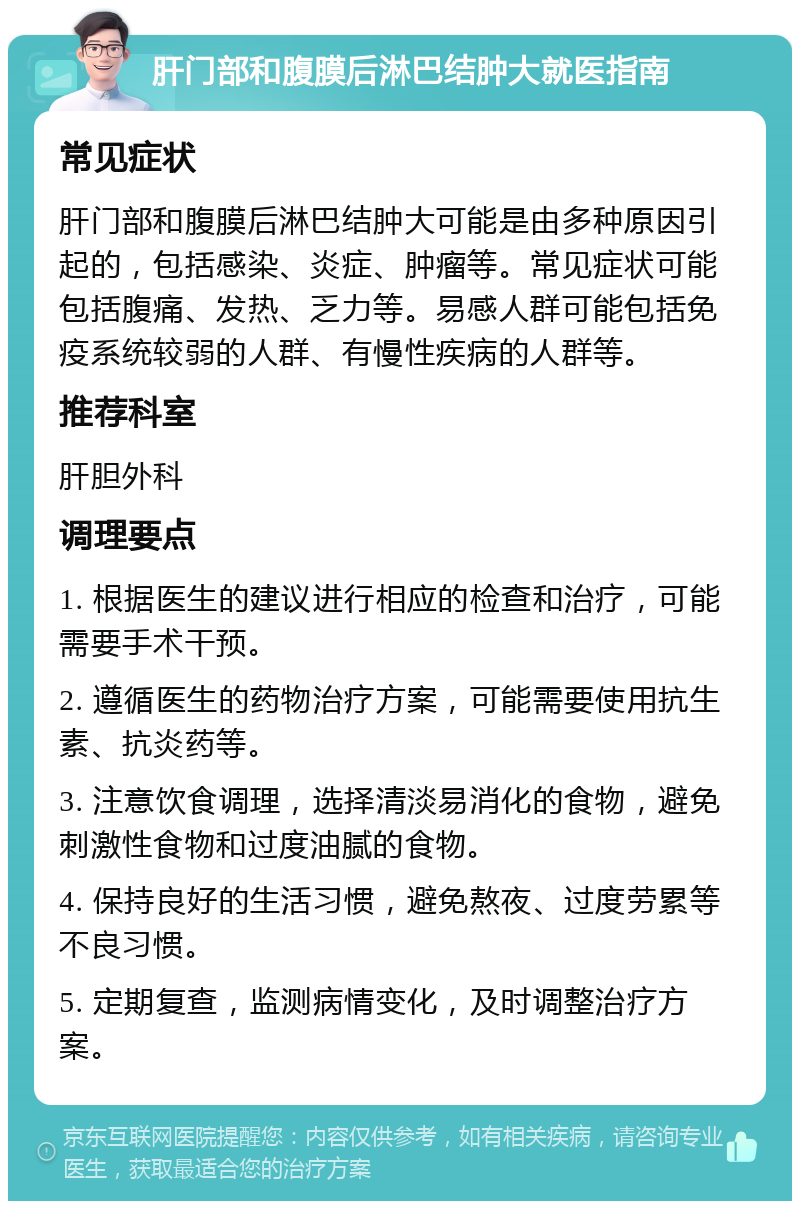 肝门部和腹膜后淋巴结肿大就医指南 常见症状 肝门部和腹膜后淋巴结肿大可能是由多种原因引起的，包括感染、炎症、肿瘤等。常见症状可能包括腹痛、发热、乏力等。易感人群可能包括免疫系统较弱的人群、有慢性疾病的人群等。 推荐科室 肝胆外科 调理要点 1. 根据医生的建议进行相应的检查和治疗，可能需要手术干预。 2. 遵循医生的药物治疗方案，可能需要使用抗生素、抗炎药等。 3. 注意饮食调理，选择清淡易消化的食物，避免刺激性食物和过度油腻的食物。 4. 保持良好的生活习惯，避免熬夜、过度劳累等不良习惯。 5. 定期复查，监测病情变化，及时调整治疗方案。