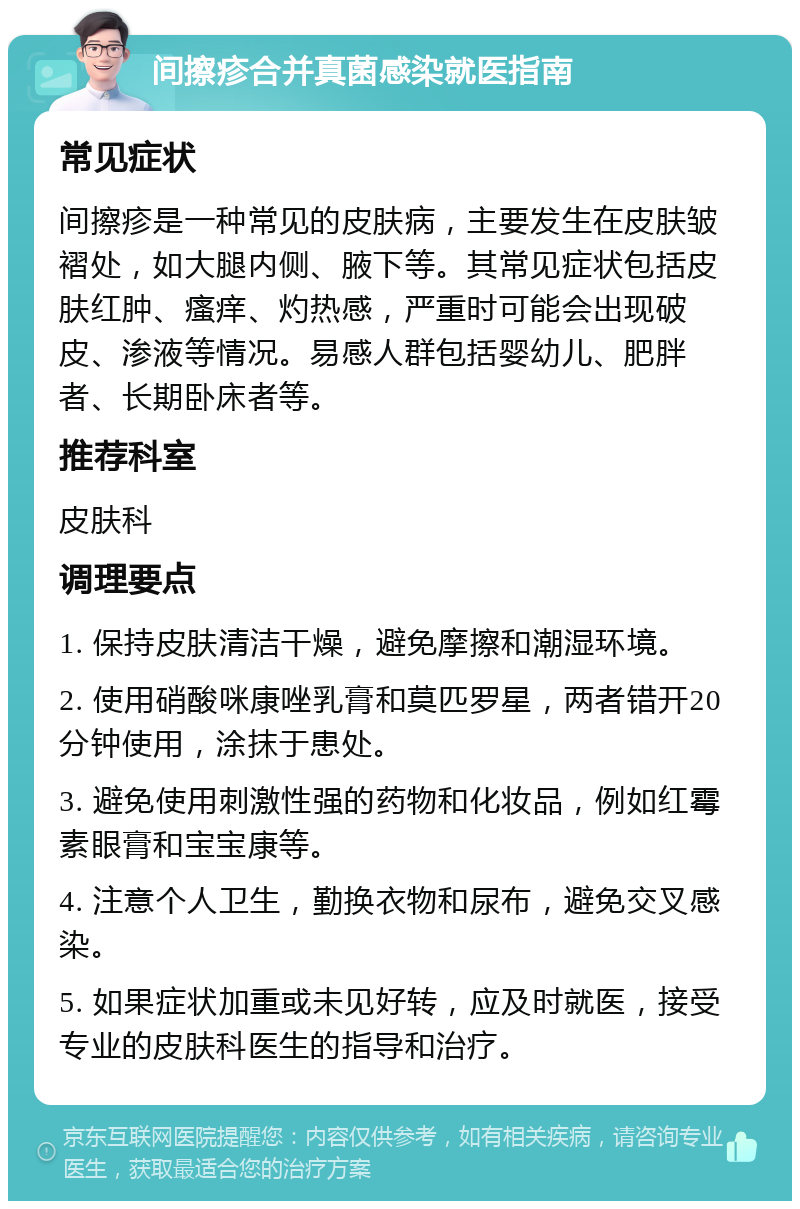 间擦疹合并真菌感染就医指南 常见症状 间擦疹是一种常见的皮肤病，主要发生在皮肤皱褶处，如大腿内侧、腋下等。其常见症状包括皮肤红肿、瘙痒、灼热感，严重时可能会出现破皮、渗液等情况。易感人群包括婴幼儿、肥胖者、长期卧床者等。 推荐科室 皮肤科 调理要点 1. 保持皮肤清洁干燥，避免摩擦和潮湿环境。 2. 使用硝酸咪康唑乳膏和莫匹罗星，两者错开20分钟使用，涂抹于患处。 3. 避免使用刺激性强的药物和化妆品，例如红霉素眼膏和宝宝康等。 4. 注意个人卫生，勤换衣物和尿布，避免交叉感染。 5. 如果症状加重或未见好转，应及时就医，接受专业的皮肤科医生的指导和治疗。