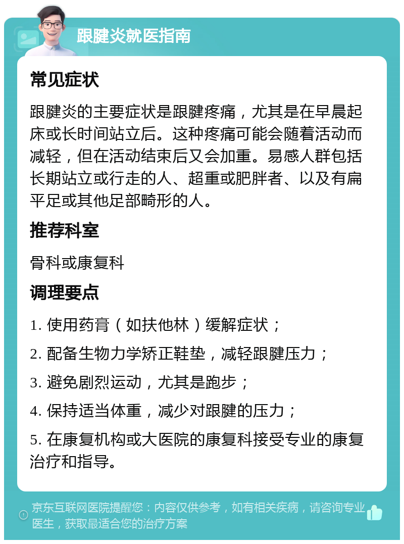 跟腱炎就医指南 常见症状 跟腱炎的主要症状是跟腱疼痛，尤其是在早晨起床或长时间站立后。这种疼痛可能会随着活动而减轻，但在活动结束后又会加重。易感人群包括长期站立或行走的人、超重或肥胖者、以及有扁平足或其他足部畸形的人。 推荐科室 骨科或康复科 调理要点 1. 使用药膏（如扶他林）缓解症状； 2. 配备生物力学矫正鞋垫，减轻跟腱压力； 3. 避免剧烈运动，尤其是跑步； 4. 保持适当体重，减少对跟腱的压力； 5. 在康复机构或大医院的康复科接受专业的康复治疗和指导。