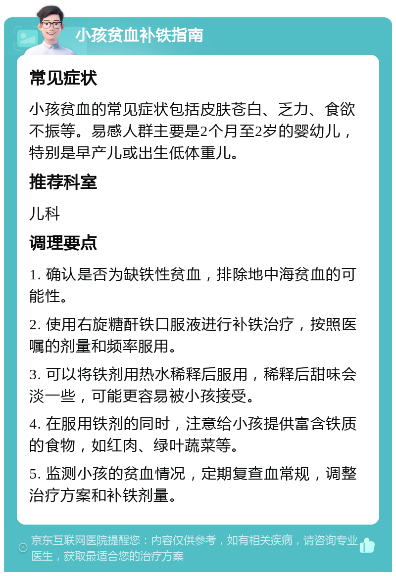 小孩贫血补铁指南 常见症状 小孩贫血的常见症状包括皮肤苍白、乏力、食欲不振等。易感人群主要是2个月至2岁的婴幼儿，特别是早产儿或出生低体重儿。 推荐科室 儿科 调理要点 1. 确认是否为缺铁性贫血，排除地中海贫血的可能性。 2. 使用右旋糖酐铁口服液进行补铁治疗，按照医嘱的剂量和频率服用。 3. 可以将铁剂用热水稀释后服用，稀释后甜味会淡一些，可能更容易被小孩接受。 4. 在服用铁剂的同时，注意给小孩提供富含铁质的食物，如红肉、绿叶蔬菜等。 5. 监测小孩的贫血情况，定期复查血常规，调整治疗方案和补铁剂量。