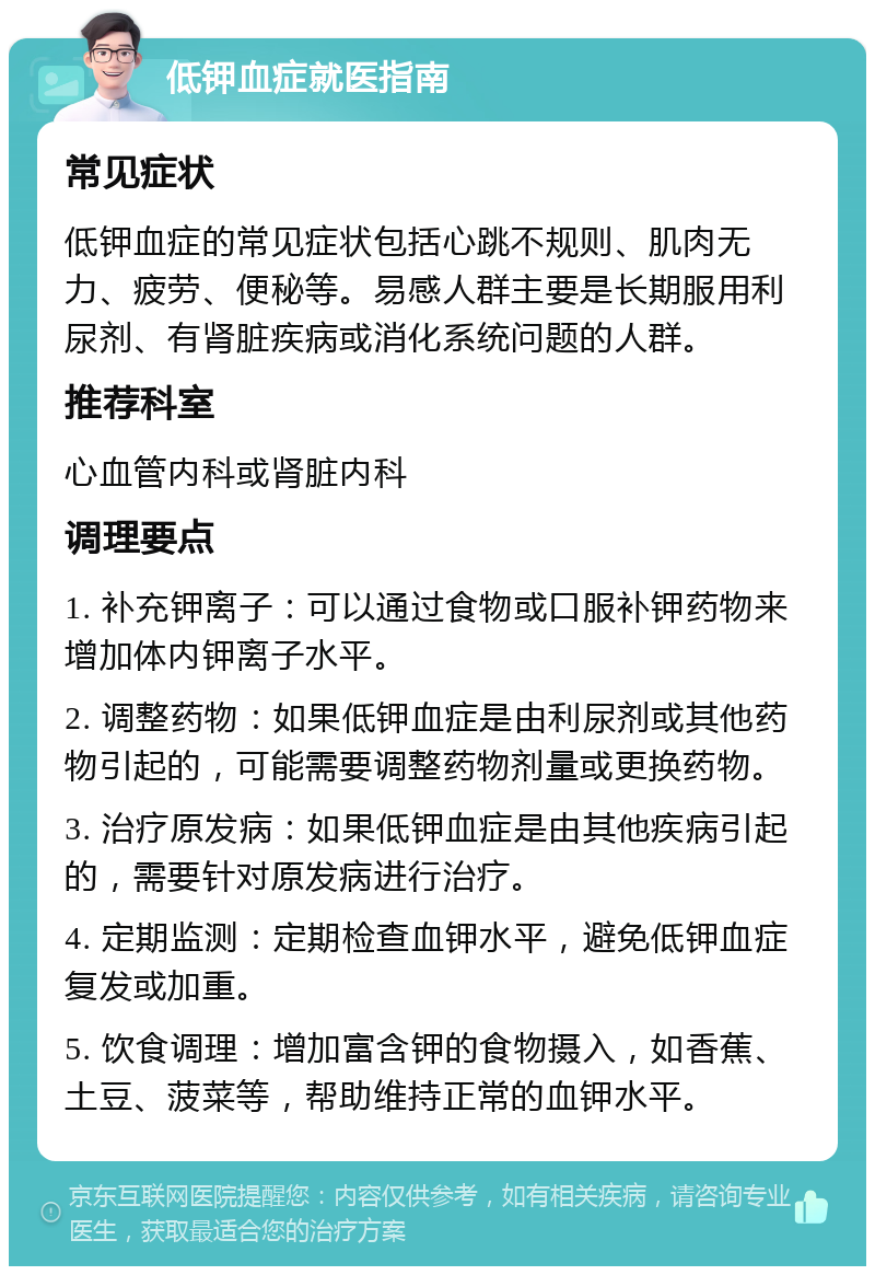 低钾血症就医指南 常见症状 低钾血症的常见症状包括心跳不规则、肌肉无力、疲劳、便秘等。易感人群主要是长期服用利尿剂、有肾脏疾病或消化系统问题的人群。 推荐科室 心血管内科或肾脏内科 调理要点 1. 补充钾离子：可以通过食物或口服补钾药物来增加体内钾离子水平。 2. 调整药物：如果低钾血症是由利尿剂或其他药物引起的，可能需要调整药物剂量或更换药物。 3. 治疗原发病：如果低钾血症是由其他疾病引起的，需要针对原发病进行治疗。 4. 定期监测：定期检查血钾水平，避免低钾血症复发或加重。 5. 饮食调理：增加富含钾的食物摄入，如香蕉、土豆、菠菜等，帮助维持正常的血钾水平。