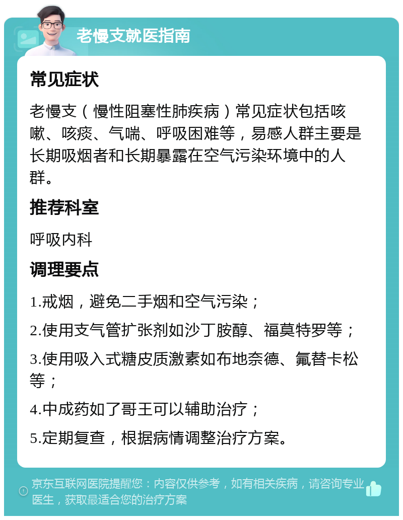 老慢支就医指南 常见症状 老慢支（慢性阻塞性肺疾病）常见症状包括咳嗽、咳痰、气喘、呼吸困难等，易感人群主要是长期吸烟者和长期暴露在空气污染环境中的人群。 推荐科室 呼吸内科 调理要点 1.戒烟，避免二手烟和空气污染； 2.使用支气管扩张剂如沙丁胺醇、福莫特罗等； 3.使用吸入式糖皮质激素如布地奈德、氟替卡松等； 4.中成药如了哥王可以辅助治疗； 5.定期复查，根据病情调整治疗方案。