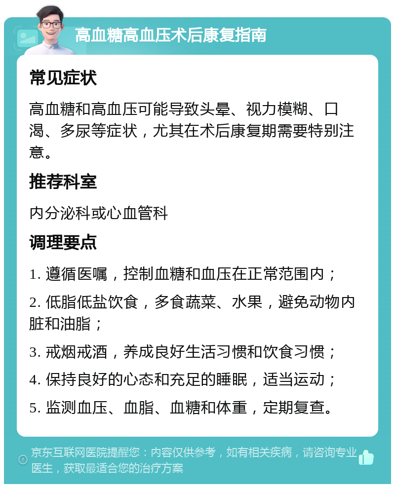 高血糖高血压术后康复指南 常见症状 高血糖和高血压可能导致头晕、视力模糊、口渴、多尿等症状，尤其在术后康复期需要特别注意。 推荐科室 内分泌科或心血管科 调理要点 1. 遵循医嘱，控制血糖和血压在正常范围内； 2. 低脂低盐饮食，多食蔬菜、水果，避免动物内脏和油脂； 3. 戒烟戒酒，养成良好生活习惯和饮食习惯； 4. 保持良好的心态和充足的睡眠，适当运动； 5. 监测血压、血脂、血糖和体重，定期复查。