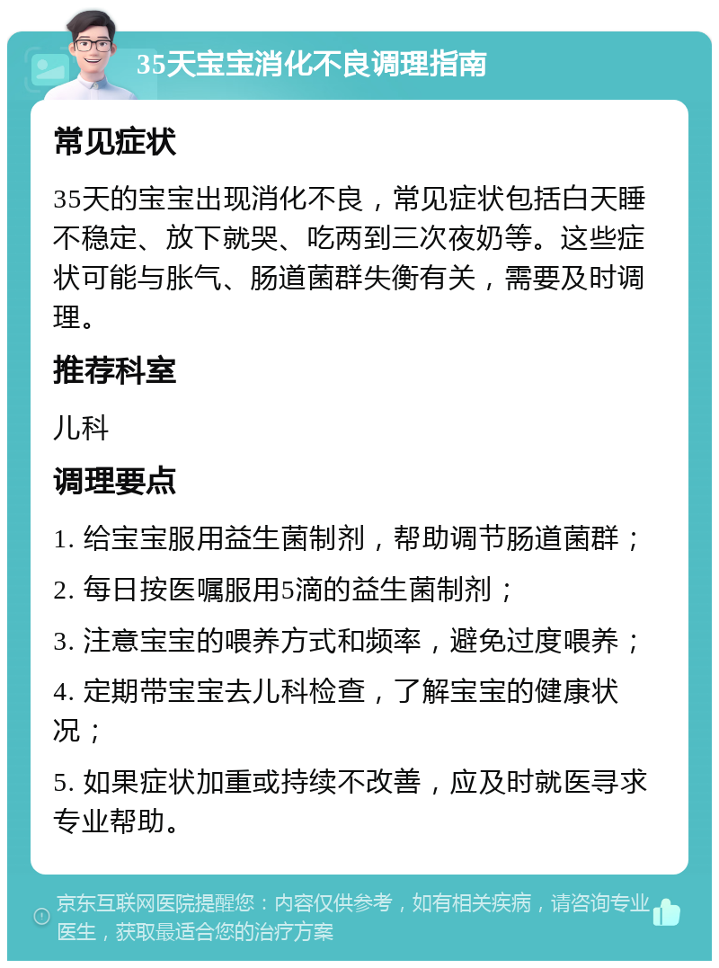 35天宝宝消化不良调理指南 常见症状 35天的宝宝出现消化不良，常见症状包括白天睡不稳定、放下就哭、吃两到三次夜奶等。这些症状可能与胀气、肠道菌群失衡有关，需要及时调理。 推荐科室 儿科 调理要点 1. 给宝宝服用益生菌制剂，帮助调节肠道菌群； 2. 每日按医嘱服用5滴的益生菌制剂； 3. 注意宝宝的喂养方式和频率，避免过度喂养； 4. 定期带宝宝去儿科检查，了解宝宝的健康状况； 5. 如果症状加重或持续不改善，应及时就医寻求专业帮助。