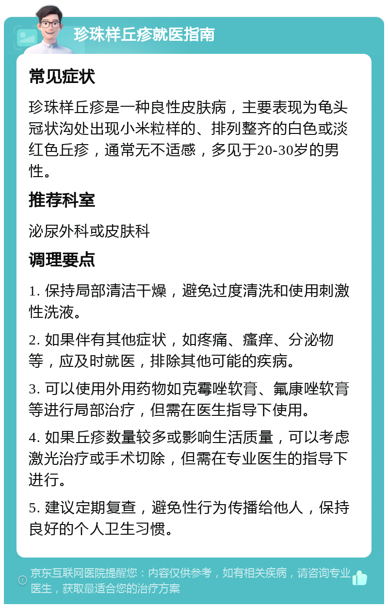 珍珠样丘疹就医指南 常见症状 珍珠样丘疹是一种良性皮肤病，主要表现为龟头冠状沟处出现小米粒样的、排列整齐的白色或淡红色丘疹，通常无不适感，多见于20-30岁的男性。 推荐科室 泌尿外科或皮肤科 调理要点 1. 保持局部清洁干燥，避免过度清洗和使用刺激性洗液。 2. 如果伴有其他症状，如疼痛、瘙痒、分泌物等，应及时就医，排除其他可能的疾病。 3. 可以使用外用药物如克霉唑软膏、氟康唑软膏等进行局部治疗，但需在医生指导下使用。 4. 如果丘疹数量较多或影响生活质量，可以考虑激光治疗或手术切除，但需在专业医生的指导下进行。 5. 建议定期复查，避免性行为传播给他人，保持良好的个人卫生习惯。