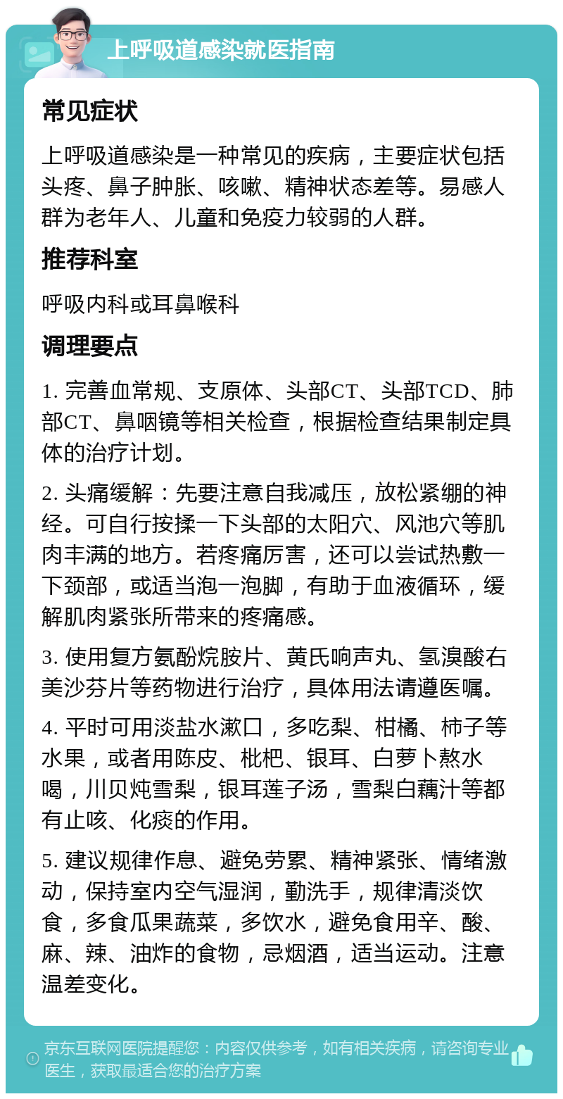 上呼吸道感染就医指南 常见症状 上呼吸道感染是一种常见的疾病，主要症状包括头疼、鼻子肿胀、咳嗽、精神状态差等。易感人群为老年人、儿童和免疫力较弱的人群。 推荐科室 呼吸内科或耳鼻喉科 调理要点 1. 完善血常规、支原体、头部CT、头部TCD、肺部CT、鼻咽镜等相关检查，根据检查结果制定具体的治疗计划。 2. 头痛缓解：先要注意自我减压，放松紧绷的神经。可自行按揉一下头部的太阳穴、风池穴等肌肉丰满的地方。若疼痛厉害，还可以尝试热敷一下颈部，或适当泡一泡脚，有助于血液循环，缓解肌肉紧张所带来的疼痛感。 3. 使用复方氨酚烷胺片、黄氏响声丸、氢溴酸右美沙芬片等药物进行治疗，具体用法请遵医嘱。 4. 平时可用淡盐水漱口，多吃梨、柑橘、柿子等水果，或者用陈皮、枇杷、银耳、白萝卜熬水喝，川贝炖雪梨，银耳莲子汤，雪梨白藕汁等都有止咳、化痰的作用。 5. 建议规律作息、避免劳累、精神紧张、情绪激动，保持室内空气湿润，勤洗手，规律清淡饮食，多食瓜果蔬菜，多饮水，避免食用辛、酸、麻、辣、油炸的食物，忌烟酒，适当运动。注意温差变化。