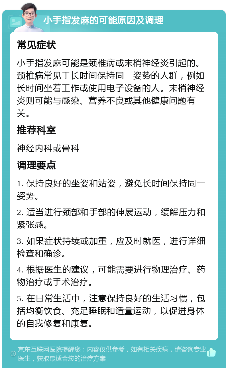 小手指发麻的可能原因及调理 常见症状 小手指发麻可能是颈椎病或末梢神经炎引起的。颈椎病常见于长时间保持同一姿势的人群，例如长时间坐着工作或使用电子设备的人。末梢神经炎则可能与感染、营养不良或其他健康问题有关。 推荐科室 神经内科或骨科 调理要点 1. 保持良好的坐姿和站姿，避免长时间保持同一姿势。 2. 适当进行颈部和手部的伸展运动，缓解压力和紧张感。 3. 如果症状持续或加重，应及时就医，进行详细检查和确诊。 4. 根据医生的建议，可能需要进行物理治疗、药物治疗或手术治疗。 5. 在日常生活中，注意保持良好的生活习惯，包括均衡饮食、充足睡眠和适量运动，以促进身体的自我修复和康复。