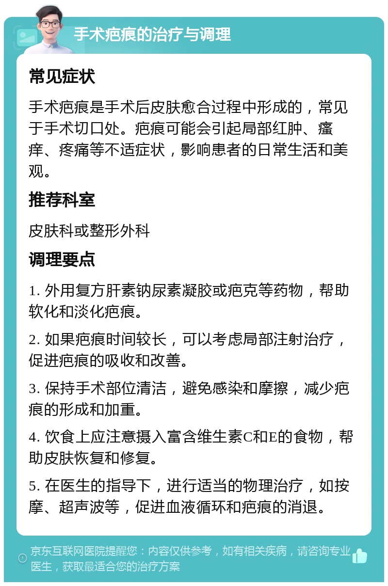 手术疤痕的治疗与调理 常见症状 手术疤痕是手术后皮肤愈合过程中形成的，常见于手术切口处。疤痕可能会引起局部红肿、瘙痒、疼痛等不适症状，影响患者的日常生活和美观。 推荐科室 皮肤科或整形外科 调理要点 1. 外用复方肝素钠尿素凝胶或疤克等药物，帮助软化和淡化疤痕。 2. 如果疤痕时间较长，可以考虑局部注射治疗，促进疤痕的吸收和改善。 3. 保持手术部位清洁，避免感染和摩擦，减少疤痕的形成和加重。 4. 饮食上应注意摄入富含维生素C和E的食物，帮助皮肤恢复和修复。 5. 在医生的指导下，进行适当的物理治疗，如按摩、超声波等，促进血液循环和疤痕的消退。