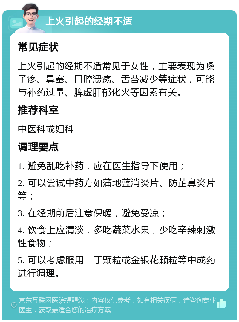 上火引起的经期不适 常见症状 上火引起的经期不适常见于女性，主要表现为嗓子疼、鼻塞、口腔溃疡、舌苔减少等症状，可能与补药过量、脾虚肝郁化火等因素有关。 推荐科室 中医科或妇科 调理要点 1. 避免乱吃补药，应在医生指导下使用； 2. 可以尝试中药方如蒲地蓝消炎片、防芷鼻炎片等； 3. 在经期前后注意保暖，避免受凉； 4. 饮食上应清淡，多吃蔬菜水果，少吃辛辣刺激性食物； 5. 可以考虑服用二丁颗粒或金银花颗粒等中成药进行调理。