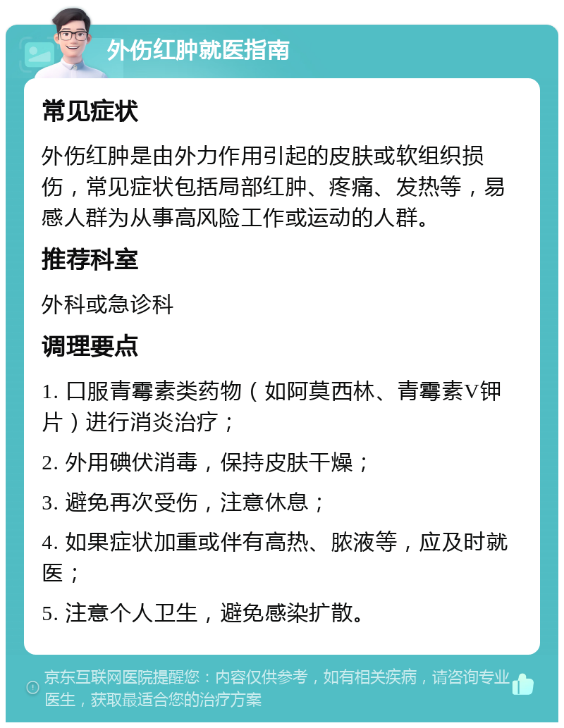 外伤红肿就医指南 常见症状 外伤红肿是由外力作用引起的皮肤或软组织损伤，常见症状包括局部红肿、疼痛、发热等，易感人群为从事高风险工作或运动的人群。 推荐科室 外科或急诊科 调理要点 1. 口服青霉素类药物（如阿莫西林、青霉素V钾片）进行消炎治疗； 2. 外用碘伏消毒，保持皮肤干燥； 3. 避免再次受伤，注意休息； 4. 如果症状加重或伴有高热、脓液等，应及时就医； 5. 注意个人卫生，避免感染扩散。