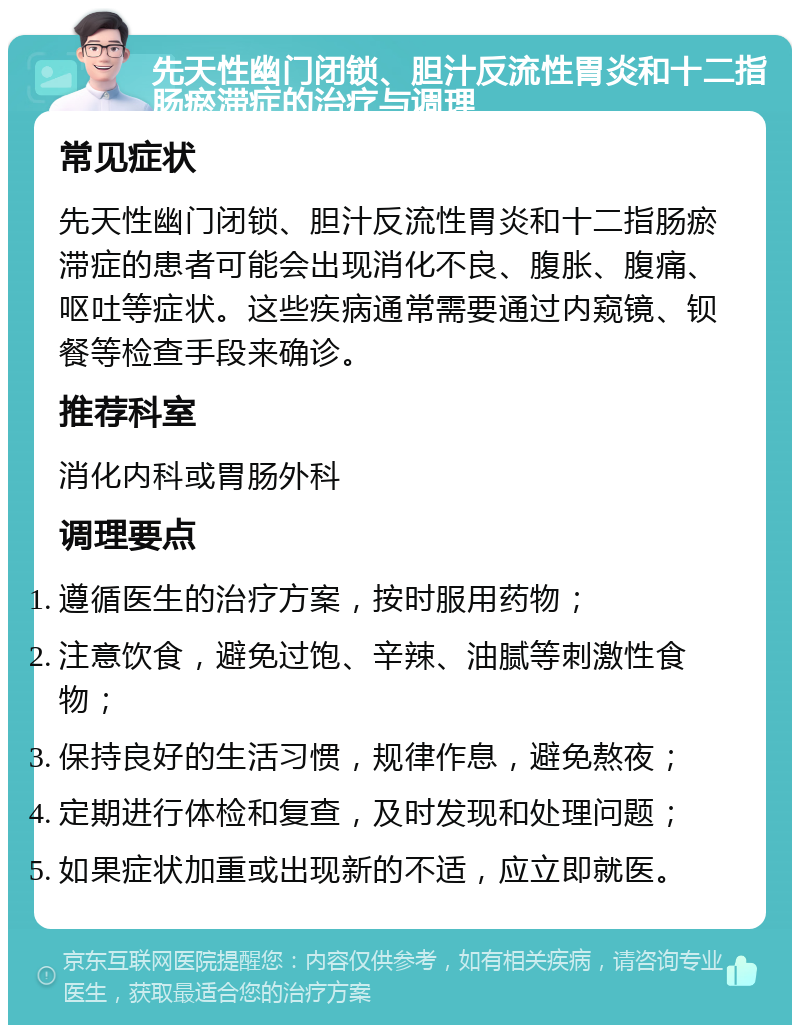 先天性幽门闭锁、胆汁反流性胃炎和十二指肠瘀滞症的治疗与调理 常见症状 先天性幽门闭锁、胆汁反流性胃炎和十二指肠瘀滞症的患者可能会出现消化不良、腹胀、腹痛、呕吐等症状。这些疾病通常需要通过内窥镜、钡餐等检查手段来确诊。 推荐科室 消化内科或胃肠外科 调理要点 遵循医生的治疗方案，按时服用药物； 注意饮食，避免过饱、辛辣、油腻等刺激性食物； 保持良好的生活习惯，规律作息，避免熬夜； 定期进行体检和复查，及时发现和处理问题； 如果症状加重或出现新的不适，应立即就医。