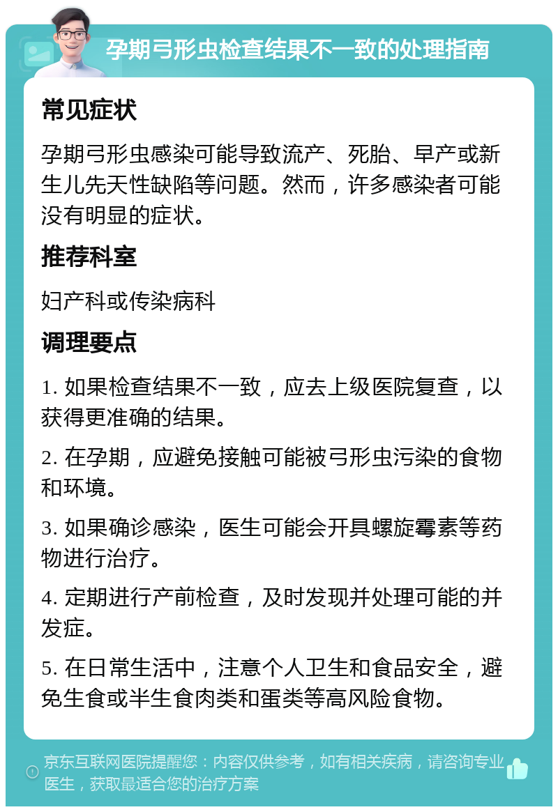 孕期弓形虫检查结果不一致的处理指南 常见症状 孕期弓形虫感染可能导致流产、死胎、早产或新生儿先天性缺陷等问题。然而，许多感染者可能没有明显的症状。 推荐科室 妇产科或传染病科 调理要点 1. 如果检查结果不一致，应去上级医院复查，以获得更准确的结果。 2. 在孕期，应避免接触可能被弓形虫污染的食物和环境。 3. 如果确诊感染，医生可能会开具螺旋霉素等药物进行治疗。 4. 定期进行产前检查，及时发现并处理可能的并发症。 5. 在日常生活中，注意个人卫生和食品安全，避免生食或半生食肉类和蛋类等高风险食物。